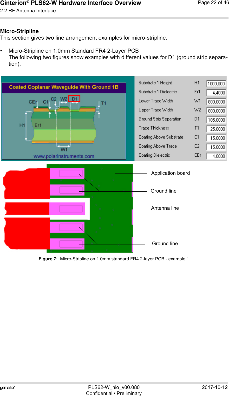 Cinterion® PLS62-W Hardware Interface Overview2.2 RF Antenna Interface28PLS62-W_hio_v00.080 2017-10-12Confidential / PreliminaryPage 22 of 46Micro-StriplineThis section gives two line arrangement examples for micro-stripline. • Micro-Stripline on 1.0mm Standard FR4 2-Layer PCBThe following two figures show examples with different values for D1 (ground strip separa-tion).Figure 7:  Micro-Stripline on 1.0mm standard FR4 2-layer PCB - example 1Antenna lineGround lineGround lineApplication board