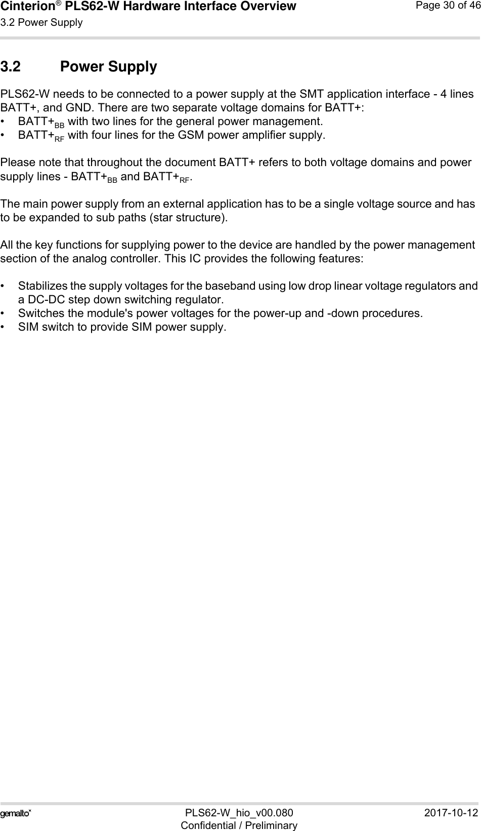 Cinterion® PLS62-W Hardware Interface Overview3.2 Power Supply30PLS62-W_hio_v00.080 2017-10-12Confidential / PreliminaryPage 30 of 463.2 Power SupplyPLS62-W needs to be connected to a power supply at the SMT application interface - 4 lines BATT+, and GND. There are two separate voltage domains for BATT+:•BATT+BB with two lines for the general power management.•BATT+RF with four lines for the GSM power amplifier supply.Please note that throughout the document BATT+ refers to both voltage domains and power supply lines - BATT+BB and BATT+RF.The main power supply from an external application has to be a single voltage source and has to be expanded to sub paths (star structure). All the key functions for supplying power to the device are handled by the power management section of the analog controller. This IC provides the following features:• Stabilizes the supply voltages for the baseband using low drop linear voltage regulators anda DC-DC step down switching regulator.• Switches the module&apos;s power voltages for the power-up and -down procedures.• SIM switch to provide SIM power supply.