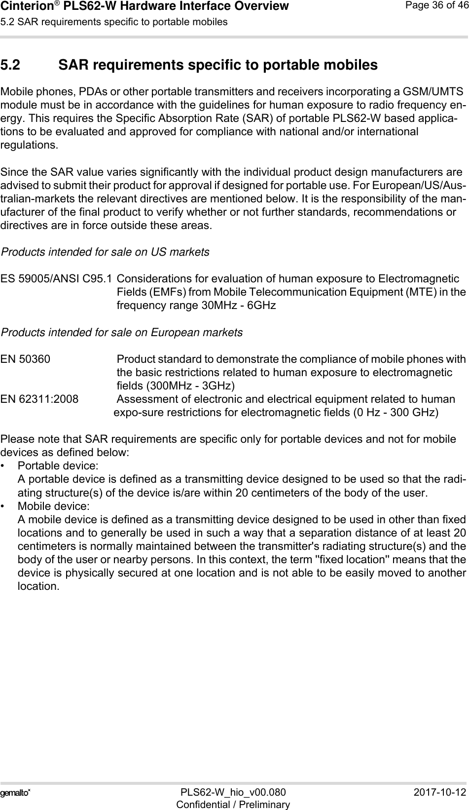 Cinterion® PLS62-W Hardware Interface Overview5.2 SAR requirements specific to portable mobiles39PLS62-W_hio_v00.080 2017-10-12Confidential / PreliminaryPage 36 of 465.2 SAR requirements specific to portable mobilesMobile phones, PDAs or other portable transmitters and receivers incorporating a GSM/UMTS module must be in accordance with the guidelines for human exposure to radio frequency en-ergy. This requires the Specific Absorption Rate (SAR) of portable PLS62-W based applica-tions to be evaluated and approved for compliance with national and/or international regulations. Since the SAR value varies significantly with the individual product design manufacturers are advised to submit their product for approval if designed for portable use. For European/US/Aus-tralian-markets the relevant directives are mentioned below. It is the responsibility of the man-ufacturer of the final product to verify whether or not further standards, recommendations or directives are in force outside these areas. Products intended for sale on US marketsES 59005/ANSI C95.1 Considerations for evaluation of human exposure to Electromagnetic Fields (EMFs) from Mobile Telecommunication Equipment (MTE) in thefrequency range 30MHz - 6GHz Products intended for sale on European marketsEN 50360 Product standard to demonstrate the compliance of mobile phones withthe basic restrictions related to human exposure to electromagnetic fields (300MHz - 3GHz)EN 62311:2008 Assessment of electronic and electrical equipment related to humanexpo-sure restrictions for electromagnetic fields (0 Hz - 300 GHz)Please note that SAR requirements are specific only for portable devices and not for mobile devices as defined below:• Portable device:A portable device is defined as a transmitting device designed to be used so that the radi-ating structure(s) of the device is/are within 20 centimeters of the body of the user.• Mobile device:A mobile device is defined as a transmitting device designed to be used in other than fixedlocations and to generally be used in such a way that a separation distance of at least 20centimeters is normally maintained between the transmitter&apos;s radiating structure(s) and thebody of the user or nearby persons. In this context, the term &apos;&apos;fixed location&apos;&apos; means that thedevice is physically secured at one location and is not able to be easily moved to anotherlocation.