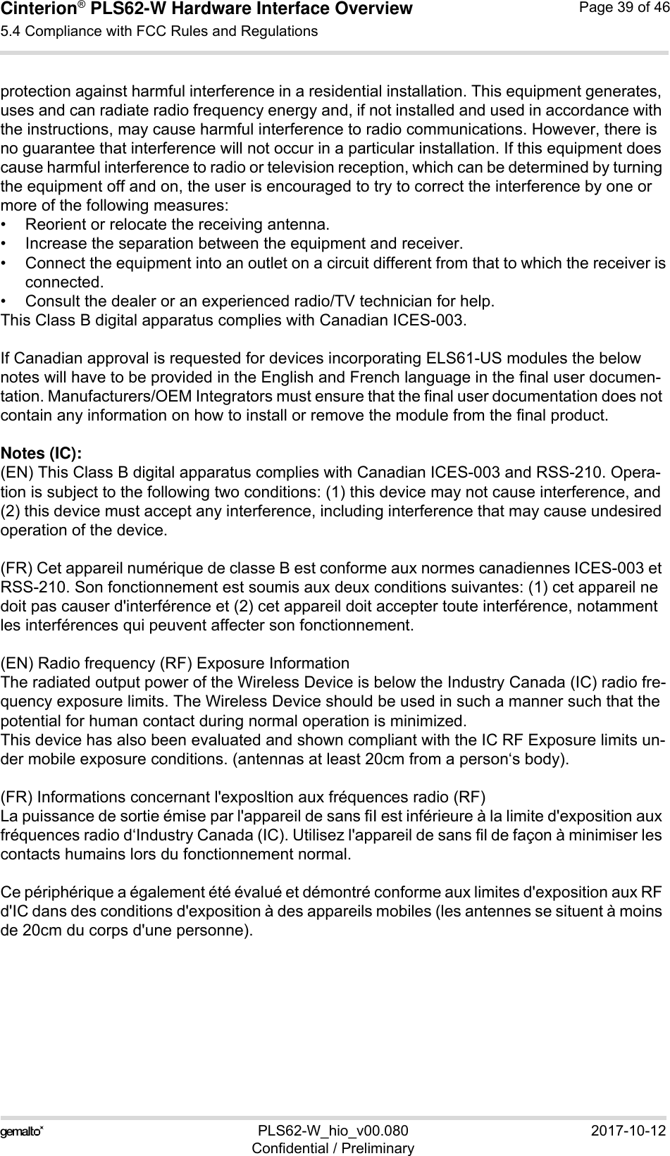 Cinterion® PLS62-W Hardware Interface Overview5.4 Compliance with FCC Rules and Regulations39PLS62-W_hio_v00.080 2017-10-12Confidential / PreliminaryPage 39 of 46protection against harmful interference in a residential installation. This equipment generates, uses and can radiate radio frequency energy and, if not installed and used in accordance with the instructions, may cause harmful interference to radio communications. However, there is no guarantee that interference will not occur in a particular installation. If this equipment does cause harmful interference to radio or television reception, which can be determined by turning the equipment off and on, the user is encouraged to try to correct the interference by one or more of the following measures: • Reorient or relocate the receiving antenna.• Increase the separation between the equipment and receiver.• Connect the equipment into an outlet on a circuit different from that to which the receiver isconnected.• Consult the dealer or an experienced radio/TV technician for help.This Class B digital apparatus complies with Canadian ICES-003.If Canadian approval is requested for devices incorporating ELS61-US modules the below notes will have to be provided in the English and French language in the final user documen-tation. Manufacturers/OEM Integrators must ensure that the final user documentation does not contain any information on how to install or remove the module from the final product.Notes (IC): (EN) This Class B digital apparatus complies with Canadian ICES-003 and RSS-210. Opera-tion is subject to the following two conditions: (1) this device may not cause interference, and (2) this device must accept any interference, including interference that may cause undesired operation of the device.(FR) Cet appareil numérique de classe B est conforme aux normes canadiennes ICES-003 et RSS-210. Son fonctionnement est soumis aux deux conditions suivantes: (1) cet appareil ne doit pas causer d&apos;interférence et (2) cet appareil doit accepter toute interférence, notamment les interférences qui peuvent affecter son fonctionnement.(EN) Radio frequency (RF) Exposure InformationThe radiated output power of the Wireless Device is below the Industry Canada (IC) radio fre-quency exposure limits. The Wireless Device should be used in such a manner such that the potential for human contact during normal operation is minimized.This device has also been evaluated and shown compliant with the IC RF Exposure limits un-der mobile exposure conditions. (antennas at least 20cm from a person‘s body).(FR) Informations concernant l&apos;exposltion aux fréquences radio (RF)La puissance de sortie émise par l&apos;appareil de sans fiI est inférieure à la limite d&apos;exposition aux fréquences radio d‘Industry Canada (IC). Utilisez l&apos;appareil de sans fil de façon à minimiser les contacts humains lors du fonctionnement normal.Ce périphérique a également été évalué et démontré conforme aux limites d&apos;exposition aux RF d&apos;IC dans des conditions d&apos;exposition à des appareils mobiles (les antennes se situent à moins de 20cm du corps d&apos;une personne).