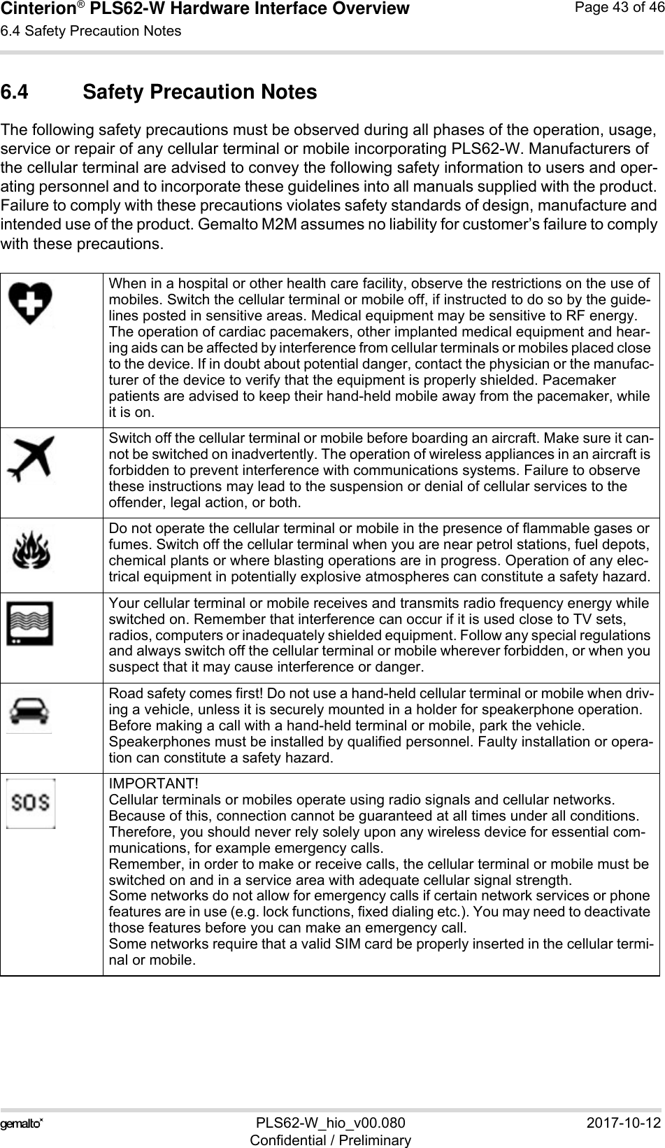 Cinterion® PLS62-W Hardware Interface Overview6.4 Safety Precaution Notes43PLS62-W_hio_v00.080 2017-10-12Confidential / PreliminaryPage 43 of 466.4 Safety Precaution NotesThe following safety precautions must be observed during all phases of the operation, usage, service or repair of any cellular terminal or mobile incorporating PLS62-W. Manufacturers of the cellular terminal are advised to convey the following safety information to users and oper-ating personnel and to incorporate these guidelines into all manuals supplied with the product. Failure to comply with these precautions violates safety standards of design, manufacture and intended use of the product. Gemalto M2M assumes no liability for customer’s failure to comply with these precautions.When in a hospital or other health care facility, observe the restrictions on the use of mobiles. Switch the cellular terminal or mobile off, if instructed to do so by the guide-lines posted in sensitive areas. Medical equipment may be sensitive to RF energy. The operation of cardiac pacemakers, other implanted medical equipment and hear-ing aids can be affected by interference from cellular terminals or mobiles placed close to the device. If in doubt about potential danger, contact the physician or the manufac-turer of the device to verify that the equipment is properly shielded. Pacemaker patients are advised to keep their hand-held mobile away from the pacemaker, while it is on. Switch off the cellular terminal or mobile before boarding an aircraft. Make sure it can-not be switched on inadvertently. The operation of wireless appliances in an aircraft is forbidden to prevent interference with communications systems. Failure to observe these instructions may lead to the suspension or denial of cellular services to the offender, legal action, or both.Do not operate the cellular terminal or mobile in the presence of flammable gases or fumes. Switch off the cellular terminal when you are near petrol stations, fuel depots, chemical plants or where blasting operations are in progress. Operation of any elec-trical equipment in potentially explosive atmospheres can constitute a safety hazard.Your cellular terminal or mobile receives and transmits radio frequency energy while switched on. Remember that interference can occur if it is used close to TV sets, radios, computers or inadequately shielded equipment. Follow any special regulations and always switch off the cellular terminal or mobile wherever forbidden, or when you suspect that it may cause interference or danger.Road safety comes first! Do not use a hand-held cellular terminal or mobile when driv-ing a vehicle, unless it is securely mounted in a holder for speakerphone operation. Before making a call with a hand-held terminal or mobile, park the vehicle. Speakerphones must be installed by qualified personnel. Faulty installation or opera-tion can constitute a safety hazard.IMPORTANT!Cellular terminals or mobiles operate using radio signals and cellular networks. Because of this, connection cannot be guaranteed at all times under all conditions. Therefore, you should never rely solely upon any wireless device for essential com-munications, for example emergency calls. Remember, in order to make or receive calls, the cellular terminal or mobile must be switched on and in a service area with adequate cellular signal strength. Some networks do not allow for emergency calls if certain network services or phone features are in use (e.g. lock functions, fixed dialing etc.). You may need to deactivate those features before you can make an emergency call.Some networks require that a valid SIM card be properly inserted in the cellular termi-nal or mobile.