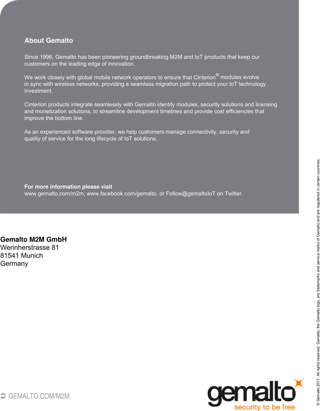 46 GEMALTO.COM/M2MAbout GemaltoSince 1996, Gemalto has been pioneering groundbreaking M2M and IoT products that keep our customers on the leading edge of innovation. We work closely with global mobile network operators to ensure that Cinterion® modules evolve in sync with wireless networks, providing a seamless migration path to protect your IoT technology investment. Cinterion products integrate seamlessly with Gemalto identity modules, security solutions and licensing and monetization solutions, to streamline development timelines and provide cost efficiencies that improve the bottom line.  As an experienced software provider, we help customers manage connectivity, security and quality of service for the long lifecycle of IoT solutions.For more information please visitwww.gemalto.com/m2m, www.facebook.com/gemalto, or Follow@gemaltoIoT on Twitter.Gemalto M2M GmbHWerinherstrasse 8181541 MunichGermany© Gemalto 2017. All rights reserved. Gemalto, the Gemalto logo, are trademarks and service marks of Gemalto and are registered in certain countries. 