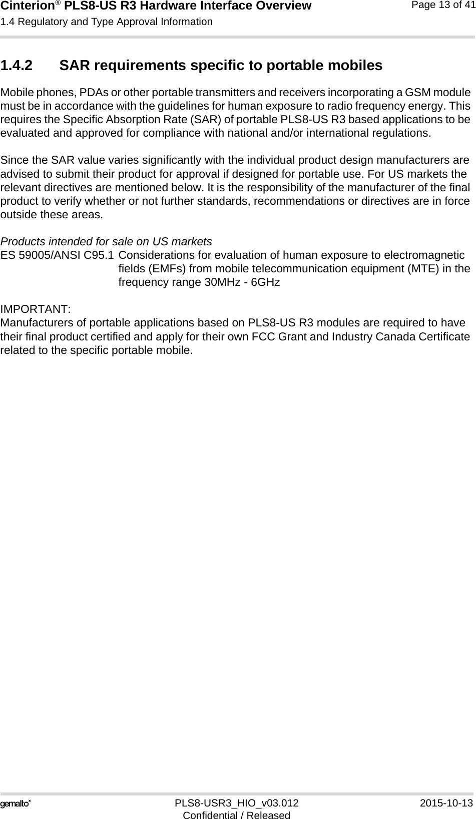 Cinterion® PLS8-US R3 Hardware Interface Overview1.4 Regulatory and Type Approval Information14PLS8-USR3_HIO_v03.012 2015-10-13Confidential / ReleasedPage 13 of 411.4.2 SAR requirements specific to portable mobilesMobile phones, PDAs or other portable transmitters and receivers incorporating a GSM module must be in accordance with the guidelines for human exposure to radio frequency energy. This requires the Specific Absorption Rate (SAR) of portable PLS8-US R3 based applications to be evaluated and approved for compliance with national and/or international regulations. Since the SAR value varies significantly with the individual product design manufacturers are advised to submit their product for approval if designed for portable use. For US markets the relevant directives are mentioned below. It is the responsibility of the manufacturer of the final product to verify whether or not further standards, recommendations or directives are in force outside these areas. Products intended for sale on US marketsES 59005/ANSI C95.1 Considerations for evaluation of human exposure to electromagneticfields (EMFs) from mobile telecommunication equipment (MTE) in thefrequency range 30MHz - 6GHz IMPORTANT:Manufacturers of portable applications based on PLS8-US R3 modules are required to have their final product certified and apply for their own FCC Grant and Industry Canada Certificate related to the specific portable mobile. 