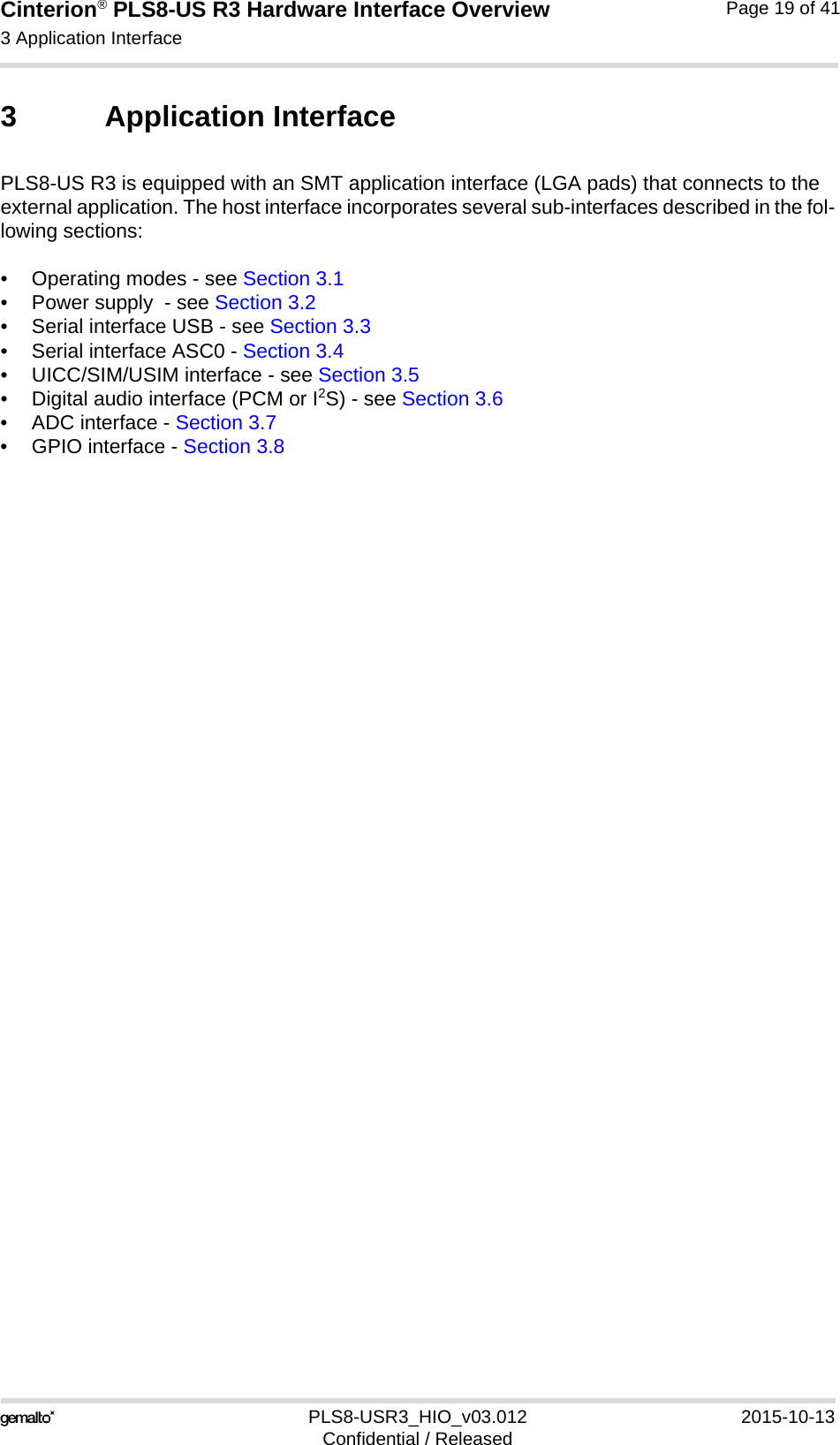 Cinterion® PLS8-US R3 Hardware Interface Overview3 Application Interface27PLS8-USR3_HIO_v03.012 2015-10-13Confidential / ReleasedPage 19 of 413 Application InterfacePLS8-US R3 is equipped with an SMT application interface (LGA pads) that connects to the external application. The host interface incorporates several sub-interfaces described in the fol-lowing sections:• Operating modes - see Section 3.1• Power supply  - see Section 3.2• Serial interface USB - see Section 3.3• Serial interface ASC0 - Section 3.4• UICC/SIM/USIM interface - see Section 3.5• Digital audio interface (PCM or I2S) - see Section 3.6• ADC interface - Section 3.7• GPIO interface - Section 3.8