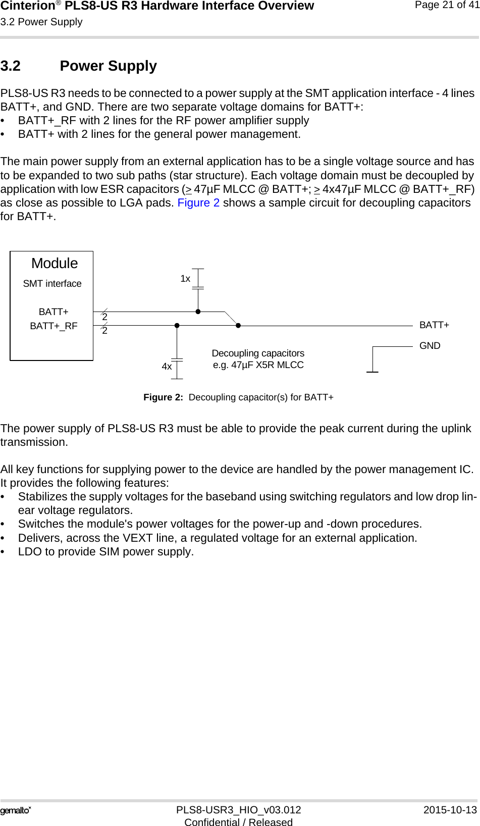 Cinterion® PLS8-US R3 Hardware Interface Overview3.2 Power Supply27PLS8-USR3_HIO_v03.012 2015-10-13Confidential / ReleasedPage 21 of 413.2 Power SupplyPLS8-US R3 needs to be connected to a power supply at the SMT application interface - 4 lines BATT+, and GND. There are two separate voltage domains for BATT+:• BATT+_RF with 2 lines for the RF power amplifier supply • BATT+ with 2 lines for the general power management. The main power supply from an external application has to be a single voltage source and has to be expanded to two sub paths (star structure). Each voltage domain must be decoupled by application with low ESR capacitors (&gt; 47µF MLCC @ BATT+; &gt; 4x47µF MLCC @ BATT+_RF) as close as possible to LGA pads. Figure 2 shows a sample circuit for decoupling capacitors for BATT+.Figure 2:  Decoupling capacitor(s) for BATT+The power supply of PLS8-US R3 must be able to provide the peak current during the uplink transmission. All key functions for supplying power to the device are handled by the power management IC. It provides the following features:• Stabilizes the supply voltages for the baseband using switching regulators and low drop lin-ear voltage regulators.• Switches the module&apos;s power voltages for the power-up and -down procedures.• Delivers, across the VEXT line, a regulated voltage for an external application.• LDO to provide SIM power supply.BATT+22Decoupling capacitorse.g. 47µF X5R MLCC4xGNDBATT+BATT+_RFModuleSMT interface 1x