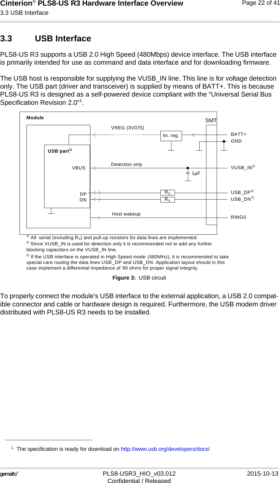 Cinterion® PLS8-US R3 Hardware Interface Overview3.3 USB Interface27PLS8-USR3_HIO_v03.012 2015-10-13Confidential / ReleasedPage 22 of 413.3 USB InterfacePLS8-US R3 supports a USB 2.0 High Speed (480Mbps) device interface. The USB interface is primarily intended for use as command and data interface and for downloading firmware. The USB host is responsible for supplying the VUSB_IN line. This line is for voltage detection only. The USB part (driver and transceiver) is supplied by means of BATT+. This is because PLS8-US R3 is designed as a self-powered device compliant with the “Universal Serial Bus Specification Revision 2.0”1.Figure 3:  USB circuitTo properly connect the module&apos;s USB interface to the external application, a USB 2.0 compat-ible connector and cable or hardware design is required. Furthermore, the USB modem driver distributed with PLS8-US R3 needs to be installed.1. The specification is ready for download on http://www.usb.org/developers/docs/DPDNVREG (3V075)BATT+USB_DP3)lin. reg. GNDModuleDetection only VUSB_IN2)USB part1)1) All  serial (including RS) and pull-up resistors for data lines are implemented.USB_DN3)3) If the USB interface is operated in High Speed mode  (480MHz), it is recommended to take special care routing the data lines USB_DP and USB_DN. Application layout should in this case implement a differential impedance of 90 ohms for proper signal integrity.RSRSVBUS 1µF2) Since VUSB_IN is used for detection only it is recommended not to add any further blocking capacitors on the VUSB_IN line.Host wakeup RING0SMT