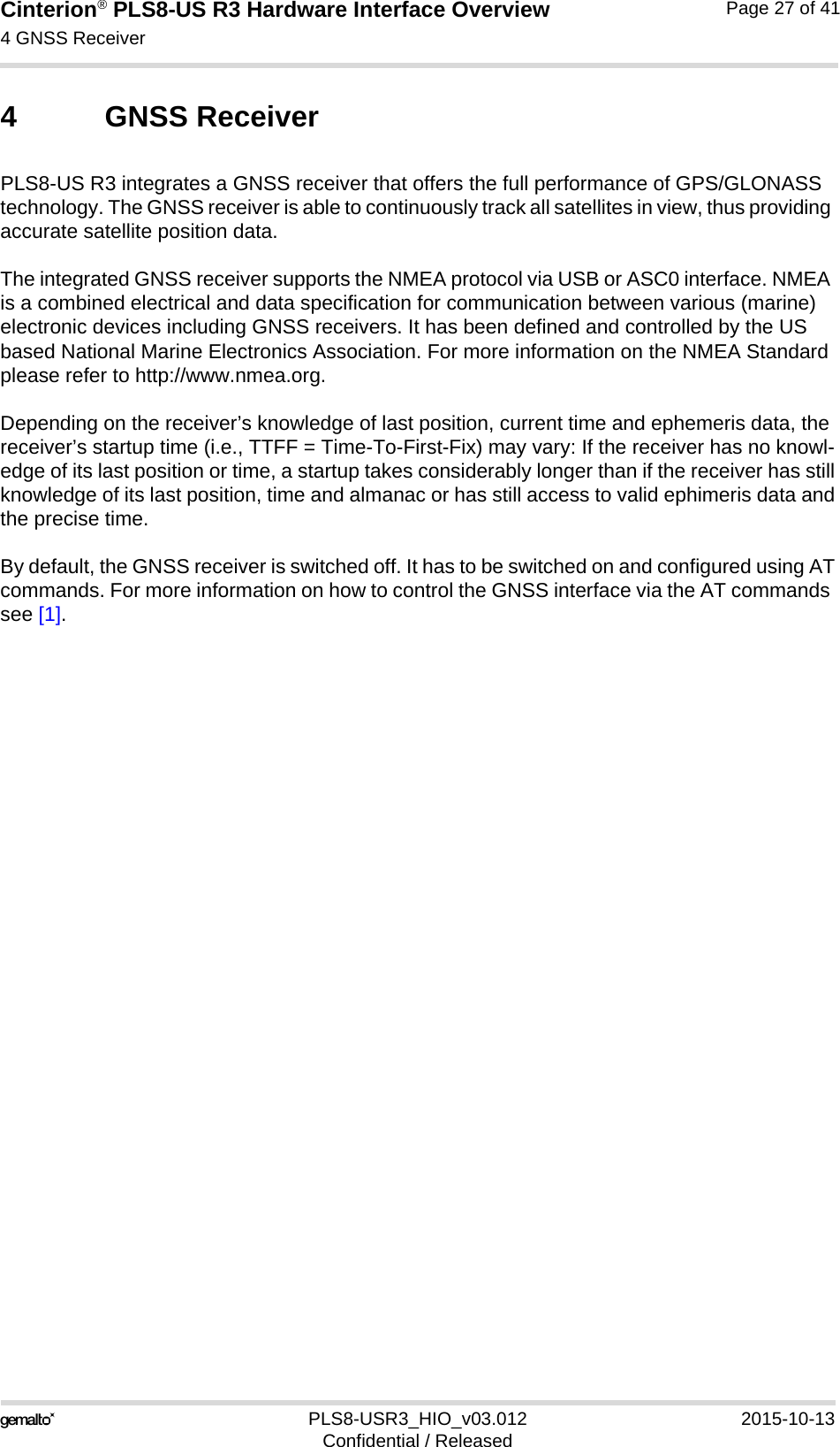 Cinterion® PLS8-US R3 Hardware Interface Overview4 GNSS Receiver27PLS8-USR3_HIO_v03.012 2015-10-13Confidential / ReleasedPage 27 of 414 GNSS ReceiverPLS8-US R3 integrates a GNSS receiver that offers the full performance of GPS/GLONASS technology. The GNSS receiver is able to continuously track all satellites in view, thus providing accurate satellite position data.The integrated GNSS receiver supports the NMEA protocol via USB or ASC0 interface. NMEA is a combined electrical and data specification for communication between various (marine) electronic devices including GNSS receivers. It has been defined and controlled by the US based National Marine Electronics Association. For more information on the NMEA Standard please refer to http://www.nmea.org.Depending on the receiver’s knowledge of last position, current time and ephemeris data, the receiver’s startup time (i.e., TTFF = Time-To-First-Fix) may vary: If the receiver has no knowl-edge of its last position or time, a startup takes considerably longer than if the receiver has stillknowledge of its last position, time and almanac or has still access to valid ephimeris data andthe precise time. By default, the GNSS receiver is switched off. It has to be switched on and configured using ATcommands. For more information on how to control the GNSS interface via the AT commands see [1].