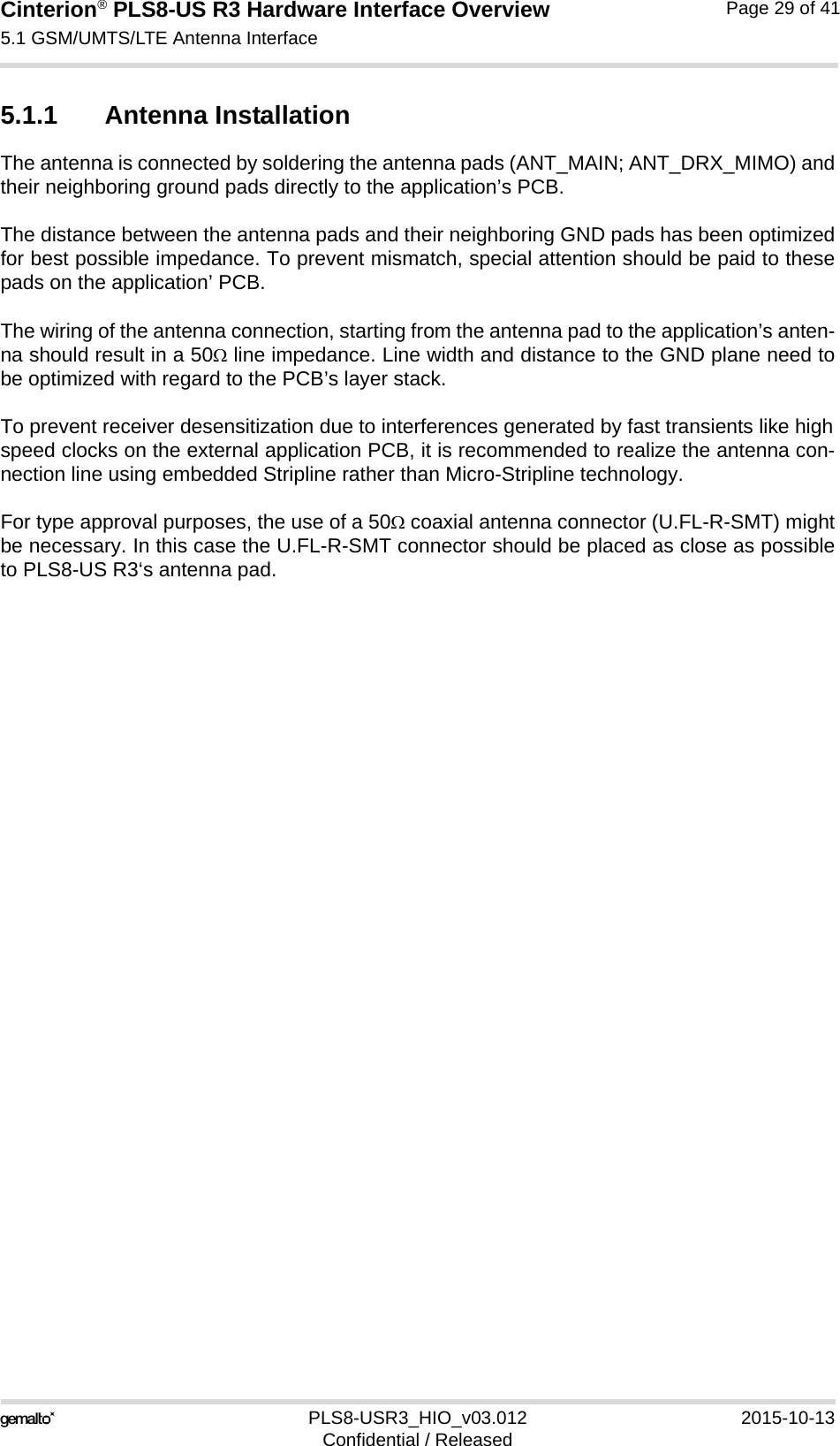 Cinterion® PLS8-US R3 Hardware Interface Overview5.1 GSM/UMTS/LTE Antenna Interface31PLS8-USR3_HIO_v03.012 2015-10-13Confidential / ReleasedPage 29 of 415.1.1 Antenna InstallationThe antenna is connected by soldering the antenna pads (ANT_MAIN; ANT_DRX_MIMO) andtheir neighboring ground pads directly to the application’s PCB.The distance between the antenna pads and their neighboring GND pads has been optimizedfor best possible impedance. To prevent mismatch, special attention should be paid to thesepads on the application’ PCB.The wiring of the antenna connection, starting from the antenna pad to the application’s anten-na should result in a 50 line impedance. Line width and distance to the GND plane need tobe optimized with regard to the PCB’s layer stack. To prevent receiver desensitization due to interferences generated by fast transients like highspeed clocks on the external application PCB, it is recommended to realize the antenna con-nection line using embedded Stripline rather than Micro-Stripline technology. For type approval purposes, the use of a 50 coaxial antenna connector (U.FL-R-SMT) mightbe necessary. In this case the U.FL-R-SMT connector should be placed as close as possibleto PLS8-US R3‘s antenna pad.