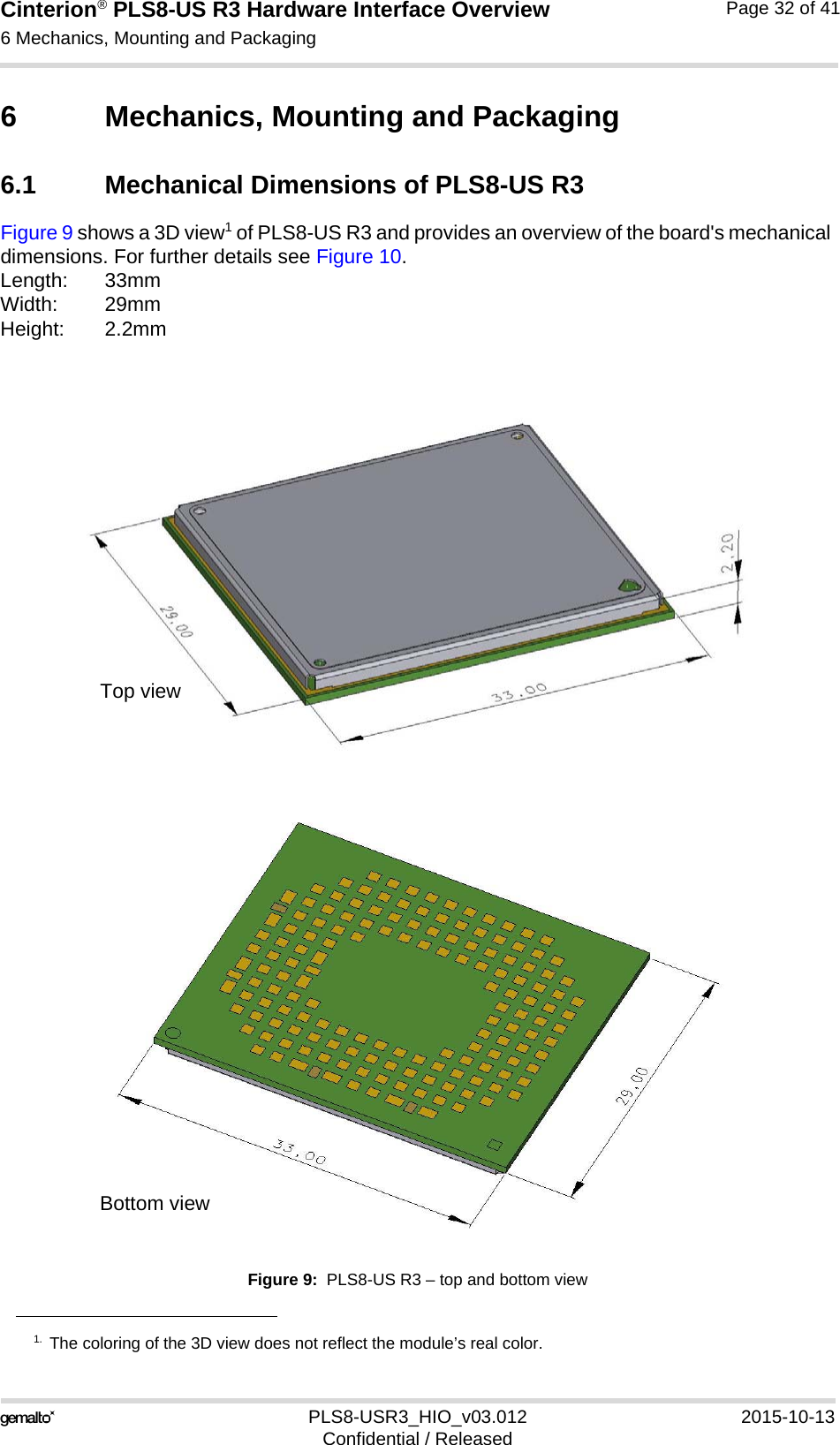 Cinterion® PLS8-US R3 Hardware Interface Overview6 Mechanics, Mounting and Packaging33PLS8-USR3_HIO_v03.012 2015-10-13Confidential / ReleasedPage 32 of 416 Mechanics, Mounting and Packaging6.1 Mechanical Dimensions of PLS8-US R3Figure 9 shows a 3D view1 of PLS8-US R3 and provides an overview of the board&apos;s mechanical dimensions. For further details see Figure 10. Length: 33mmWidth: 29mmHeight: 2.2mmFigure 9:  PLS8-US R3 – top and bottom view1. The coloring of the 3D view does not reflect the module’s real color.Top viewBottom view