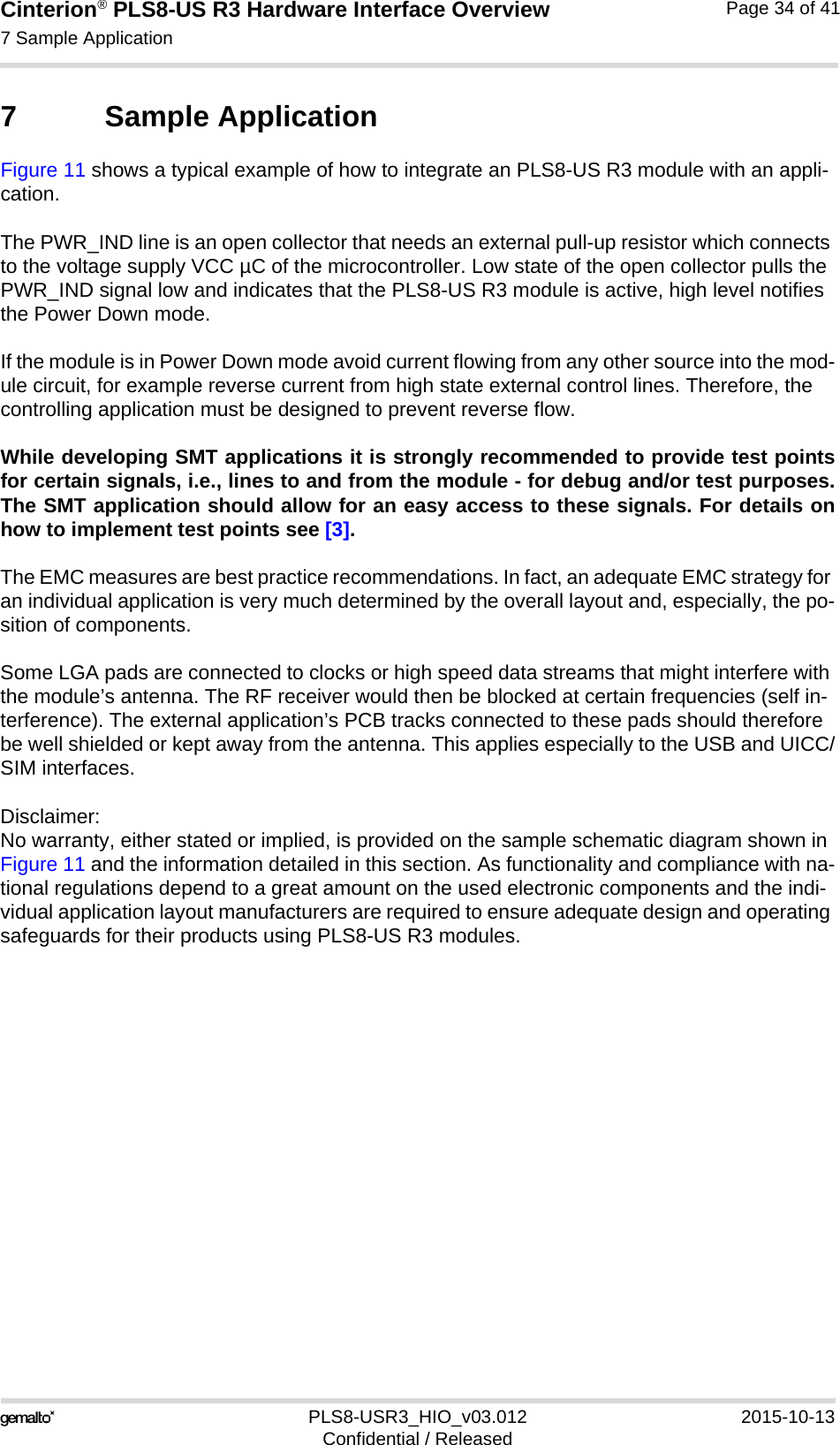 Cinterion® PLS8-US R3 Hardware Interface Overview7 Sample Application35PLS8-USR3_HIO_v03.012 2015-10-13Confidential / ReleasedPage 34 of 417 Sample ApplicationFigure 11 shows a typical example of how to integrate an PLS8-US R3 module with an appli-cation. The PWR_IND line is an open collector that needs an external pull-up resistor which connects to the voltage supply VCC µC of the microcontroller. Low state of the open collector pulls the PWR_IND signal low and indicates that the PLS8-US R3 module is active, high level notifies the Power Down mode. If the module is in Power Down mode avoid current flowing from any other source into the mod-ule circuit, for example reverse current from high state external control lines. Therefore, the controlling application must be designed to prevent reverse flow.While developing SMT applications it is strongly recommended to provide test pointsfor certain signals, i.e., lines to and from the module - for debug and/or test purposes.The SMT application should allow for an easy access to these signals. For details onhow to implement test points see [3].The EMC measures are best practice recommendations. In fact, an adequate EMC strategy for an individual application is very much determined by the overall layout and, especially, the po-sition of components. Some LGA pads are connected to clocks or high speed data streams that might interfere with the module’s antenna. The RF receiver would then be blocked at certain frequencies (self in-terference). The external application’s PCB tracks connected to these pads should therefore be well shielded or kept away from the antenna. This applies especially to the USB and UICC/SIM interfaces.Disclaimer:No warranty, either stated or implied, is provided on the sample schematic diagram shown in Figure 11 and the information detailed in this section. As functionality and compliance with na-tional regulations depend to a great amount on the used electronic components and the indi-vidual application layout manufacturers are required to ensure adequate design and operating safeguards for their products using PLS8-US R3 modules.