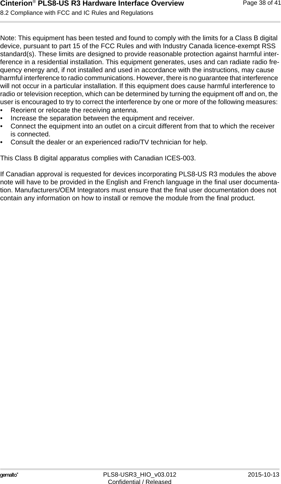 Cinterion® PLS8-US R3 Hardware Interface Overview8.2 Compliance with FCC and IC Rules and Regulations38PLS8-USR3_HIO_v03.012 2015-10-13Confidential / ReleasedPage 38 of 41Note: This equipment has been tested and found to comply with the limits for a Class B digital device, pursuant to part 15 of the FCC Rules and with Industry Canada licence-exempt RSS standard(s). These limits are designed to provide reasonable protection against harmful inter-ference in a residential installation. This equipment generates, uses and can radiate radio fre-quency energy and, if not installed and used in accordance with the instructions, may cause harmful interference to radio communications. However, there is no guarantee that interference will not occur in a particular installation. If this equipment does cause harmful interference to radio or television reception, which can be determined by turning the equipment off and on, the user is encouraged to try to correct the interference by one or more of the following measures: • Reorient or relocate the receiving antenna. • Increase the separation between the equipment and receiver. • Connect the equipment into an outlet on a circuit different from that to which the receiver is connected. • Consult the dealer or an experienced radio/TV technician for help.This Class B digital apparatus complies with Canadian ICES-003.If Canadian approval is requested for devices incorporating PLS8-US R3 modules the above note will have to be provided in the English and French language in the final user documenta-tion. Manufacturers/OEM Integrators must ensure that the final user documentation does not contain any information on how to install or remove the module from the final product.