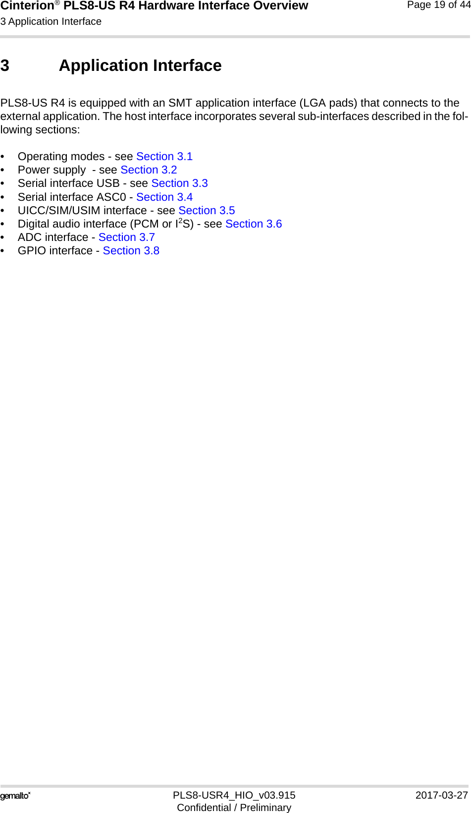 Cinterion® PLS8-US R4 Hardware Interface Overview3 Application Interface27PLS8-USR4_HIO_v03.915 2017-03-27Confidential / PreliminaryPage 19 of 443 Application InterfacePLS8-US R4 is equipped with an SMT application interface (LGA pads) that connects to the external application. The host interface incorporates several sub-interfaces described in the fol-lowing sections:• Operating modes - see Section 3.1• Power supply  - see Section 3.2• Serial interface USB - see Section 3.3• Serial interface ASC0 - Section 3.4• UICC/SIM/USIM interface - see Section 3.5• Digital audio interface (PCM or I2S) - see Section 3.6• ADC interface - Section 3.7• GPIO interface - Section 3.8