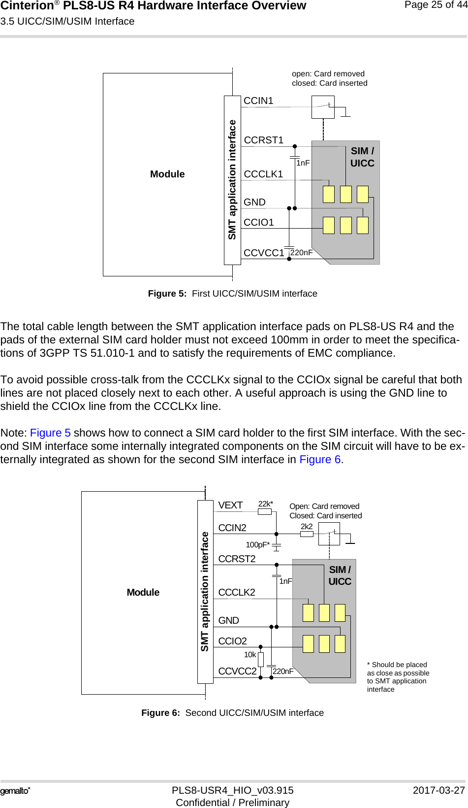 Cinterion® PLS8-US R4 Hardware Interface Overview3.5 UICC/SIM/USIM Interface27PLS8-USR4_HIO_v03.915 2017-03-27Confidential / PreliminaryPage 25 of 44Figure 5:  First UICC/SIM/USIM interfaceThe total cable length between the SMT application interface pads on PLS8-US R4 and the pads of the external SIM card holder must not exceed 100mm in order to meet the specifica-tions of 3GPP TS 51.010-1 and to satisfy the requirements of EMC compliance.To avoid possible cross-talk from the CCCLKx signal to the CCIOx signal be careful that both lines are not placed closely next to each other. A useful approach is using the GND line to shield the CCIOx line from the CCCLKx line.Note: Figure 5 shows how to connect a SIM card holder to the first SIM interface. With the sec-ond SIM interface some internally integrated components on the SIM circuit will have to be ex-ternally integrated as shown for the second SIM interface in Figure 6.Figure 6:  Second UICC/SIM/USIM interfaceModuleopen: Card removedclosed: Card insertedCCRST1CCVCC1CCIO1CCCLK1CCIN1SIM /UICC1nF220nFSMT application interfaceGNDModuleOpen: Card removedClosed: Card insertedCCRST2CCVCC2CCIO2CCCLK2CCIN2SIM /UICC1nF220nFSMT application interfaceGND2k2100pF*VEXT 22k*10k* Should be placed as close as possible to SMT application interface