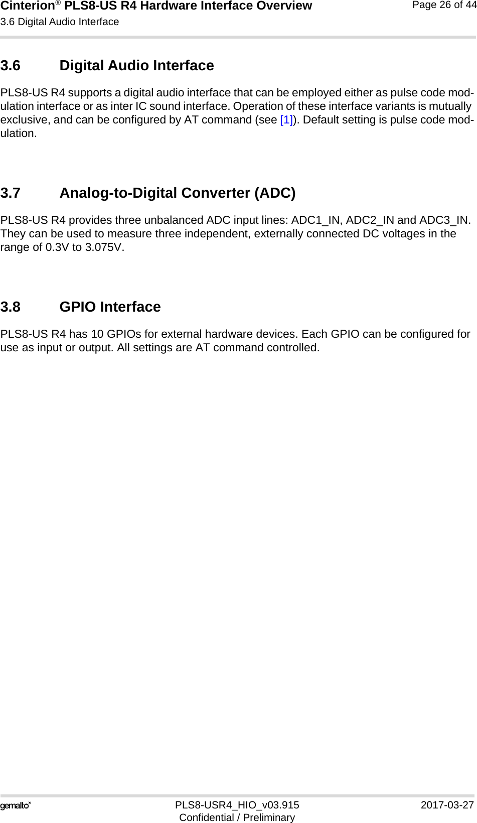 Cinterion® PLS8-US R4 Hardware Interface Overview3.6 Digital Audio Interface27PLS8-USR4_HIO_v03.915 2017-03-27Confidential / PreliminaryPage 26 of 443.6 Digital Audio InterfacePLS8-US R4 supports a digital audio interface that can be employed either as pulse code mod-ulation interface or as inter IC sound interface. Operation of these interface variants is mutually exclusive, and can be configured by AT command (see [1]). Default setting is pulse code mod-ulation.3.7 Analog-to-Digital Converter (ADC)PLS8-US R4 provides three unbalanced ADC input lines: ADC1_IN, ADC2_IN and ADC3_IN. They can be used to measure three independent, externally connected DC voltages in the range of 0.3V to 3.075V.3.8 GPIO InterfacePLS8-US R4 has 10 GPIOs for external hardware devices. Each GPIO can be configured for use as input or output. All settings are AT command controlled. 