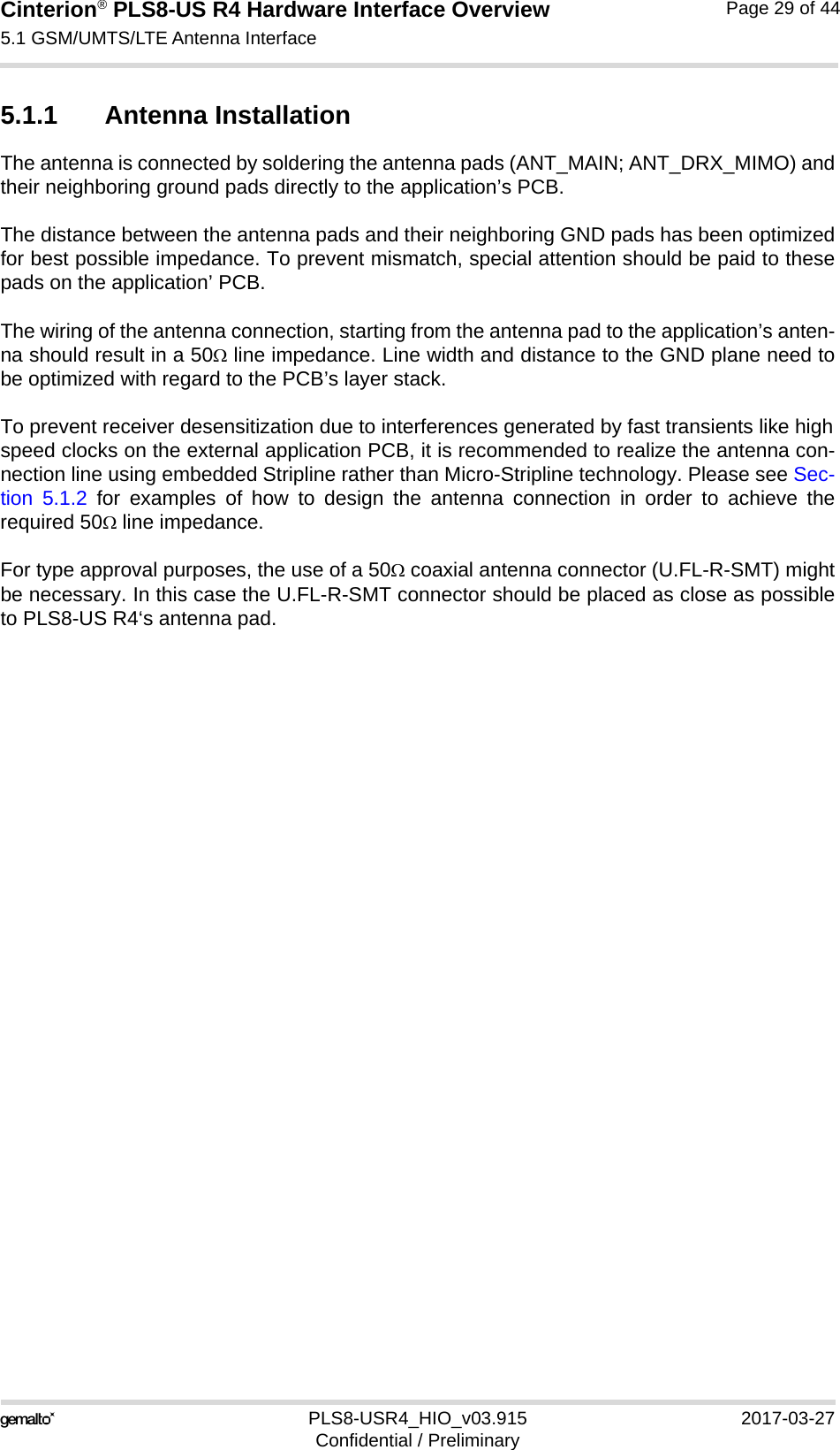 Cinterion® PLS8-US R4 Hardware Interface Overview5.1 GSM/UMTS/LTE Antenna Interface34PLS8-USR4_HIO_v03.915 2017-03-27Confidential / PreliminaryPage 29 of 445.1.1 Antenna InstallationThe antenna is connected by soldering the antenna pads (ANT_MAIN; ANT_DRX_MIMO) andtheir neighboring ground pads directly to the application’s PCB.The distance between the antenna pads and their neighboring GND pads has been optimizedfor best possible impedance. To prevent mismatch, special attention should be paid to thesepads on the application’ PCB.The wiring of the antenna connection, starting from the antenna pad to the application’s anten-na should result in a 50 line impedance. Line width and distance to the GND plane need tobe optimized with regard to the PCB’s layer stack. To prevent receiver desensitization due to interferences generated by fast transients like highspeed clocks on the external application PCB, it is recommended to realize the antenna con-nection line using embedded Stripline rather than Micro-Stripline technology. Please see Sec-tion 5.1.2 for examples of how to design the antenna connection in order to achieve therequired 50 line impedance.For type approval purposes, the use of a 50 coaxial antenna connector (U.FL-R-SMT) mightbe necessary. In this case the U.FL-R-SMT connector should be placed as close as possibleto PLS8-US R4‘s antenna pad.