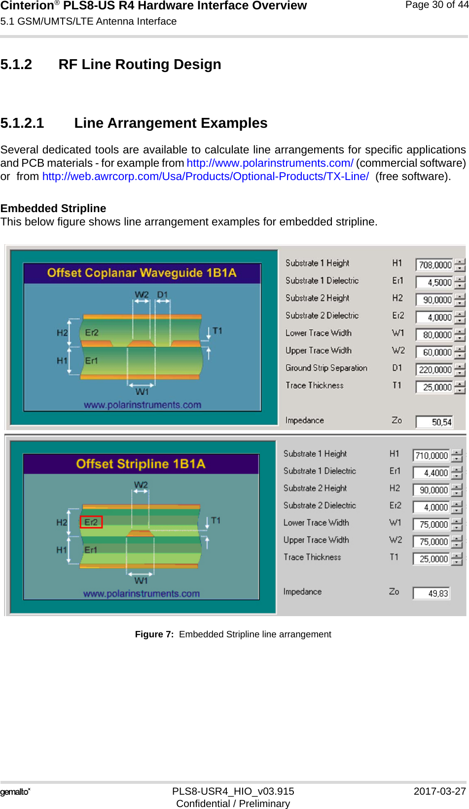 Cinterion® PLS8-US R4 Hardware Interface Overview5.1 GSM/UMTS/LTE Antenna Interface34PLS8-USR4_HIO_v03.915 2017-03-27Confidential / PreliminaryPage 30 of 445.1.2 RF Line Routing Design5.1.2.1 Line Arrangement ExamplesSeveral dedicated tools are available to calculate line arrangements for specific applicationsand PCB materials - for example from http://www.polarinstruments.com/ (commercial software)or  from http://web.awrcorp.com/Usa/Products/Optional-Products/TX-Line/  (free software).Embedded StriplineThis below figure shows line arrangement examples for embedded stripline.Figure 7:  Embedded Stripline line arrangement