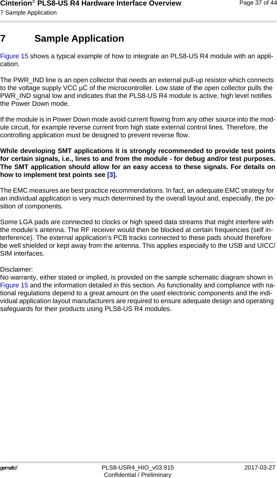 Cinterion® PLS8-US R4 Hardware Interface Overview7 Sample Application38PLS8-USR4_HIO_v03.915 2017-03-27Confidential / PreliminaryPage 37 of 447 Sample ApplicationFigure 15 shows a typical example of how to integrate an PLS8-US R4 module with an appli-cation. The PWR_IND line is an open collector that needs an external pull-up resistor which connects to the voltage supply VCC µC of the microcontroller. Low state of the open collector pulls the PWR_IND signal low and indicates that the PLS8-US R4 module is active, high level notifies the Power Down mode. If the module is in Power Down mode avoid current flowing from any other source into the mod-ule circuit, for example reverse current from high state external control lines. Therefore, the controlling application must be designed to prevent reverse flow.While developing SMT applications it is strongly recommended to provide test pointsfor certain signals, i.e., lines to and from the module - for debug and/or test purposes.The SMT application should allow for an easy access to these signals. For details onhow to implement test points see [3].The EMC measures are best practice recommendations. In fact, an adequate EMC strategy for an individual application is very much determined by the overall layout and, especially, the po-sition of components. Some LGA pads are connected to clocks or high speed data streams that might interfere with the module’s antenna. The RF receiver would then be blocked at certain frequencies (self in-terference). The external application’s PCB tracks connected to these pads should therefore be well shielded or kept away from the antenna. This applies especially to the USB and UICC/SIM interfaces.Disclaimer:No warranty, either stated or implied, is provided on the sample schematic diagram shown in Figure 15 and the information detailed in this section. As functionality and compliance with na-tional regulations depend to a great amount on the used electronic components and the indi-vidual application layout manufacturers are required to ensure adequate design and operating safeguards for their products using PLS8-US R4 modules.