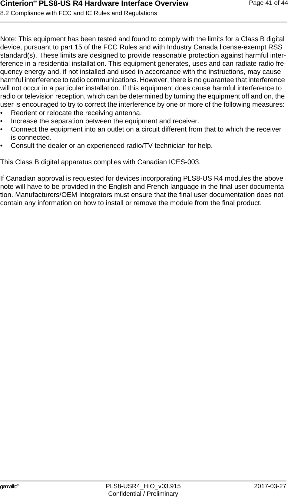 Cinterion® PLS8-US R4 Hardware Interface Overview8.2 Compliance with FCC and IC Rules and Regulations41PLS8-USR4_HIO_v03.915 2017-03-27Confidential / PreliminaryPage 41 of 44Note: This equipment has been tested and found to comply with the limits for a Class B digital device, pursuant to part 15 of the FCC Rules and with Industry Canada license-exempt RSS standard(s). These limits are designed to provide reasonable protection against harmful inter-ference in a residential installation. This equipment generates, uses and can radiate radio fre-quency energy and, if not installed and used in accordance with the instructions, may cause harmful interference to radio communications. However, there is no guarantee that interference will not occur in a particular installation. If this equipment does cause harmful interference to radio or television reception, which can be determined by turning the equipment off and on, the user is encouraged to try to correct the interference by one or more of the following measures: • Reorient or relocate the receiving antenna. • Increase the separation between the equipment and receiver. • Connect the equipment into an outlet on a circuit different from that to which the receiver is connected. • Consult the dealer or an experienced radio/TV technician for help.This Class B digital apparatus complies with Canadian ICES-003.If Canadian approval is requested for devices incorporating PLS8-US R4 modules the above note will have to be provided in the English and French language in the final user documenta-tion. Manufacturers/OEM Integrators must ensure that the final user documentation does not contain any information on how to install or remove the module from the final product.