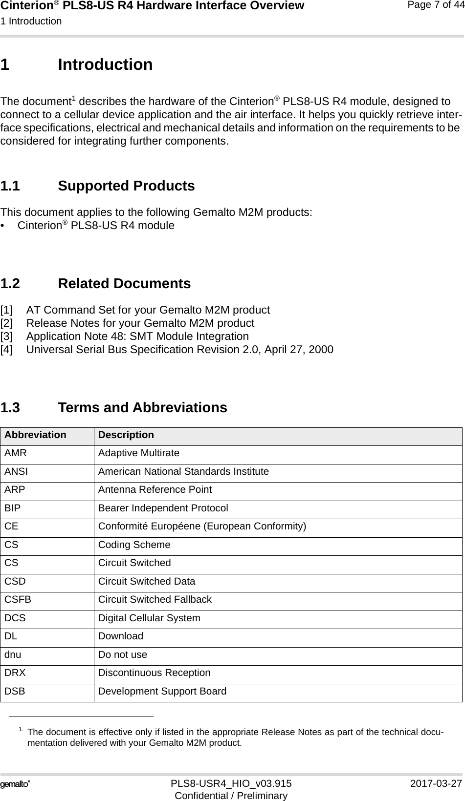 Cinterion® PLS8-US R4 Hardware Interface Overview1 Introduction14PLS8-USR4_HIO_v03.915 2017-03-27Confidential / PreliminaryPage 7 of 441 IntroductionThe document1 describes the hardware of the Cinterion® PLS8-US R4 module, designed to connect to a cellular device application and the air interface. It helps you quickly retrieve inter-face specifications, electrical and mechanical details and information on the requirements to be considered for integrating further components.1.1 Supported ProductsThis document applies to the following Gemalto M2M products:•Cinterion® PLS8-US R4 module1.2 Related Documents[1] AT Command Set for your Gemalto M2M product[2] Release Notes for your Gemalto M2M product[3] Application Note 48: SMT Module Integration[4] Universal Serial Bus Specification Revision 2.0, April 27, 20001.3 Terms and Abbreviations1. The document is effective only if listed in the appropriate Release Notes as part of the technical docu-mentation delivered with your Gemalto M2M product.Abbreviation DescriptionAMR Adaptive MultirateANSI American National Standards InstituteARP Antenna Reference PointBIP Bearer Independent ProtocolCE Conformité Européene (European Conformity)CS Coding SchemeCS Circuit SwitchedCSD Circuit Switched DataCSFB Circuit Switched FallbackDCS Digital Cellular SystemDL Downloaddnu Do not useDRX Discontinuous ReceptionDSB Development Support Board