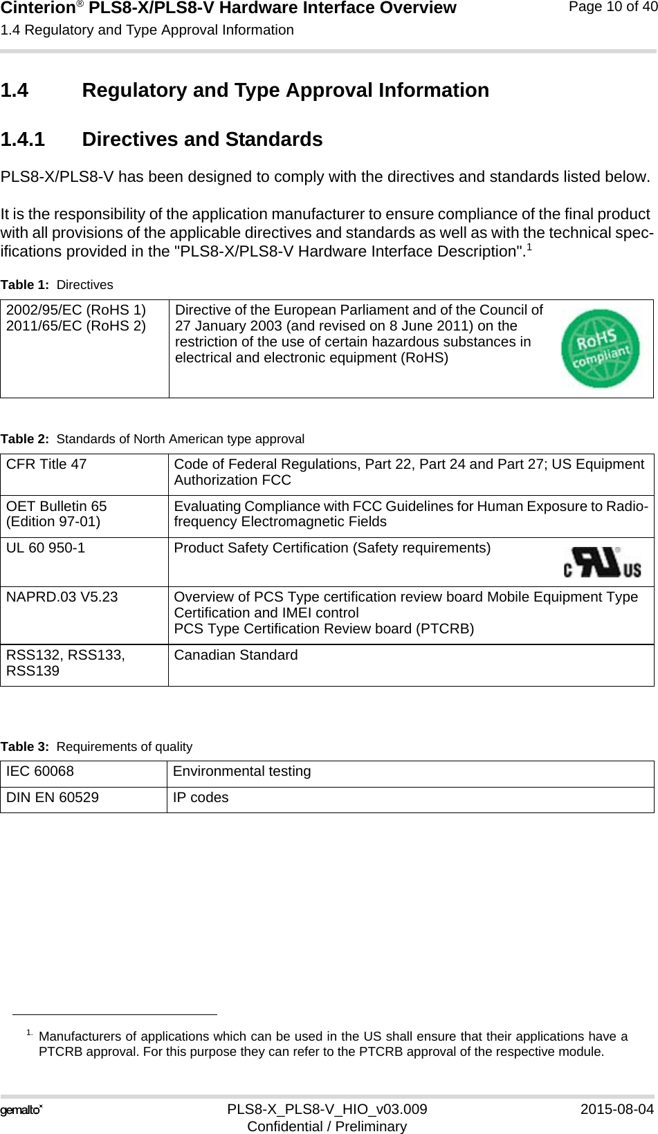 Cinterion® PLS8-X/PLS8-V Hardware Interface Overview1.4 Regulatory and Type Approval Information13PLS8-X_PLS8-V_HIO_v03.009 2015-08-04Confidential / PreliminaryPage 10 of 401.4 Regulatory and Type Approval Information1.4.1 Directives and StandardsPLS8-X/PLS8-V has been designed to comply with the directives and standards listed below.It is the responsibility of the application manufacturer to ensure compliance of the final product with all provisions of the applicable directives and standards as well as with the technical spec-ifications provided in the &quot;PLS8-X/PLS8-V Hardware Interface Description&quot;.11. Manufacturers of applications which can be used in the US shall ensure that their applications have aPTCRB approval. For this purpose they can refer to the PTCRB approval of the respective module.Table 1:  Directives2002/95/EC (RoHS 1)2011/65/EC (RoHS 2) Directive of the European Parliament and of the Council of 27 January 2003 (and revised on 8 June 2011) on the restriction of the use of certain hazardous substances in electrical and electronic equipment (RoHS)Table 2:  Standards of North American type approvalCFR Title 47 Code of Federal Regulations, Part 22, Part 24 and Part 27; US Equipment Authorization FCCOET Bulletin 65(Edition 97-01) Evaluating Compliance with FCC Guidelines for Human Exposure to Radio-frequency Electromagnetic FieldsUL 60 950-1 Product Safety Certification (Safety requirements) NAPRD.03 V5.23 Overview of PCS Type certification review board Mobile Equipment Type Certification and IMEI controlPCS Type Certification Review board (PTCRB)RSS132, RSS133, RSS139 Canadian StandardTable 3:  Requirements of qualityIEC 60068 Environmental testingDIN EN 60529 IP codes