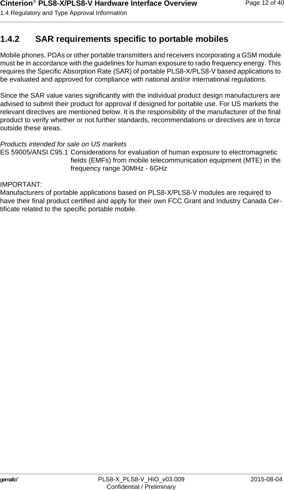 Cinterion® PLS8-X/PLS8-V Hardware Interface Overview1.4 Regulatory and Type Approval Information13PLS8-X_PLS8-V_HIO_v03.009 2015-08-04Confidential / PreliminaryPage 12 of 401.4.2 SAR requirements specific to portable mobilesMobile phones, PDAs or other portable transmitters and receivers incorporating a GSM module must be in accordance with the guidelines for human exposure to radio frequency energy. This requires the Specific Absorption Rate (SAR) of portable PLS8-X/PLS8-V based applications to be evaluated and approved for compliance with national and/or international regulations. Since the SAR value varies significantly with the individual product design manufacturers are advised to submit their product for approval if designed for portable use. For US markets the relevant directives are mentioned below. It is the responsibility of the manufacturer of the final product to verify whether or not further standards, recommendations or directives are in force outside these areas. Products intended for sale on US marketsES 59005/ANSI C95.1 Considerations for evaluation of human exposure to electromagneticfields (EMFs) from mobile telecommunication equipment (MTE) in thefrequency range 30MHz - 6GHz IMPORTANT:Manufacturers of portable applications based on PLS8-X/PLS8-V modules are required to have their final product certified and apply for their own FCC Grant and Industry Canada Cer-tificate related to the specific portable mobile. 