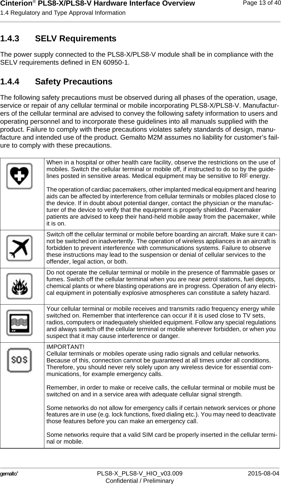 Cinterion® PLS8-X/PLS8-V Hardware Interface Overview1.4 Regulatory and Type Approval Information13PLS8-X_PLS8-V_HIO_v03.009 2015-08-04Confidential / PreliminaryPage 13 of 401.4.3 SELV RequirementsThe power supply connected to the PLS8-X/PLS8-V module shall be in compliance with the SELV requirements defined in EN 60950-1.1.4.4 Safety PrecautionsThe following safety precautions must be observed during all phases of the operation, usage, service or repair of any cellular terminal or mobile incorporating PLS8-X/PLS8-V. Manufactur-ers of the cellular terminal are advised to convey the following safety information to users and operating personnel and to incorporate these guidelines into all manuals supplied with the product. Failure to comply with these precautions violates safety standards of design, manu-facture and intended use of the product. Gemalto M2M assumes no liability for customer’s fail-ure to comply with these precautions.When in a hospital or other health care facility, observe the restrictions on the use of mobiles. Switch the cellular terminal or mobile off, if instructed to do so by the guide-lines posted in sensitive areas. Medical equipment may be sensitive to RF energy.The operation of cardiac pacemakers, other implanted medical equipment and hearing aids can be affected by interference from cellular terminals or mobiles placed close to the device. If in doubt about potential danger, contact the physician or the manufac-turer of the device to verify that the equipment is properly shielded. Pacemaker patients are advised to keep their hand-held mobile away from the pacemaker, while it is on. Switch off the cellular terminal or mobile before boarding an aircraft. Make sure it can-not be switched on inadvertently. The operation of wireless appliances in an aircraft is forbidden to prevent interference with communications systems. Failure to observe these instructions may lead to the suspension or denial of cellular services to the offender, legal action, or both.Do not operate the cellular terminal or mobile in the presence of flammable gases or fumes. Switch off the cellular terminal when you are near petrol stations, fuel depots, chemical plants or where blasting operations are in progress. Operation of any electri-cal equipment in potentially explosive atmospheres can constitute a safety hazard.Your cellular terminal or mobile receives and transmits radio frequency energy while switched on. Remember that interference can occur if it is used close to TV sets, radios, computers or inadequately shielded equipment. Follow any special regulations and always switch off the cellular terminal or mobile wherever forbidden, or when you suspect that it may cause interference or danger.IMPORTANT!Cellular terminals or mobiles operate using radio signals and cellular networks. Because of this, connection cannot be guaranteed at all times under all conditions. Therefore, you should never rely solely upon any wireless device for essential com-munications, for example emergency calls. Remember, in order to make or receive calls, the cellular terminal or mobile must be switched on and in a service area with adequate cellular signal strength.Some networks do not allow for emergency calls if certain network services or phone features are in use (e.g. lock functions, fixed dialing etc.). You may need to deactivate those features before you can make an emergency call.Some networks require that a valid SIM card be properly inserted in the cellular termi-nal or mobile.