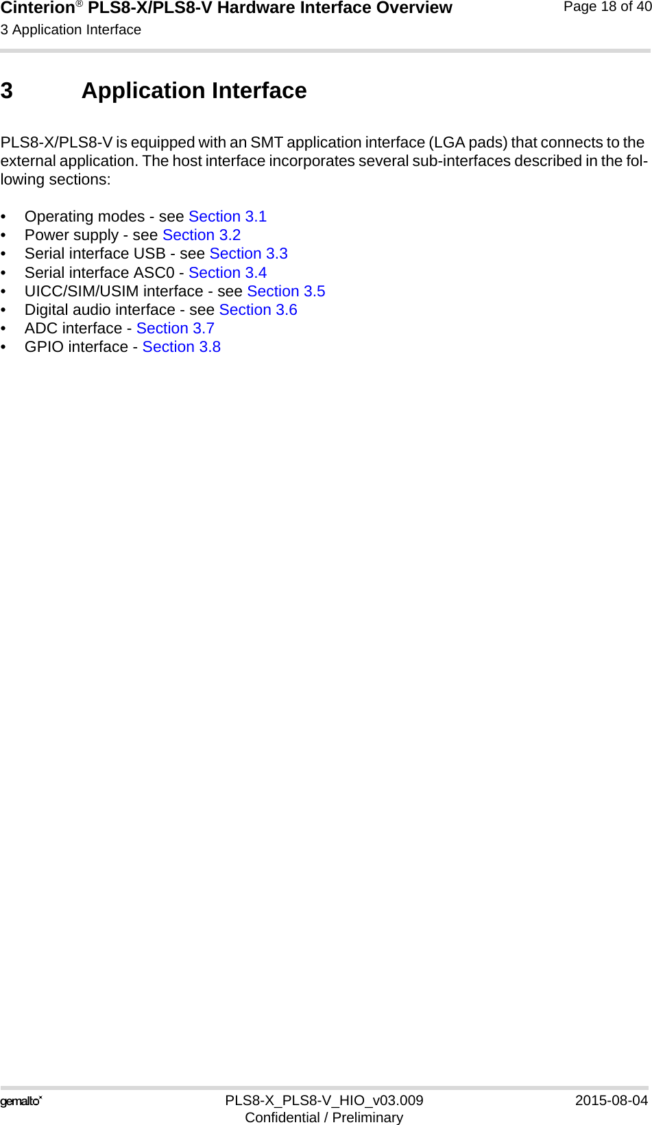 Cinterion® PLS8-X/PLS8-V Hardware Interface Overview3 Application Interface26PLS8-X_PLS8-V_HIO_v03.009 2015-08-04Confidential / PreliminaryPage 18 of 403 Application InterfacePLS8-X/PLS8-V is equipped with an SMT application interface (LGA pads) that connects to the external application. The host interface incorporates several sub-interfaces described in the fol-lowing sections:• Operating modes - see Section 3.1• Power supply - see Section 3.2• Serial interface USB - see Section 3.3• Serial interface ASC0 - Section 3.4• UICC/SIM/USIM interface - see Section 3.5• Digital audio interface - see Section 3.6• ADC interface - Section 3.7• GPIO interface - Section 3.8