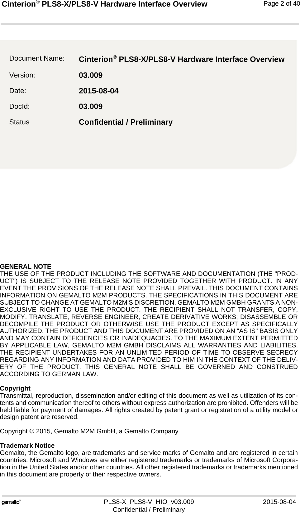 GENERAL NOTE THE USE OF THE PRODUCT INCLUDING THE SOFTWARE AND DOCUMENTATION (THE &quot;PROD-UCT&quot;) IS SUBJECT TO THE RELEASE NOTE PROVIDED TOGETHER WITH PRODUCT. IN ANYEVENT THE PROVISIONS OF THE RELEASE NOTE SHALL PREVAIL. THIS DOCUMENT CONTAINSINFORMATION ON GEMALTO M2M PRODUCTS. THE SPECIFICATIONS IN THIS DOCUMENT ARESUBJECT TO CHANGE AT GEMALTO M2M&apos;S DISCRETION. GEMALTO M2M GMBH GRANTS A NON-EXCLUSIVE RIGHT TO USE THE PRODUCT. THE RECIPIENT SHALL NOT TRANSFER, COPY,MODIFY, TRANSLATE, REVERSE ENGINEER, CREATE DERIVATIVE WORKS; DISASSEMBLE ORDECOMPILE THE PRODUCT OR OTHERWISE USE THE PRODUCT EXCEPT AS SPECIFICALLYAUTHORIZED. THE PRODUCT AND THIS DOCUMENT ARE PROVIDED ON AN &quot;AS IS&quot; BASIS ONLYAND MAY CONTAIN DEFICIENCIES OR INADEQUACIES. TO THE MAXIMUM EXTENT PERMITTEDBY APPLICABLE LAW, GEMALTO M2M GMBH DISCLAIMS ALL WARRANTIES AND LIABILITIES.THE RECIPIENT UNDERTAKES FOR AN UNLIMITED PERIOD OF TIME TO OBSERVE SECRECYREGARDING ANY INFORMATION AND DATA PROVIDED TO HIM IN THE CONTEXT OF THE DELIV-ERY OF THE PRODUCT. THIS GENERAL NOTE SHALL BE GOVERNED AND CONSTRUEDACCORDING TO GERMAN LAW.CopyrightTransmittal, reproduction, dissemination and/or editing of this document as well as utilization of its con-tents and communication thereof to others without express authorization are prohibited. Offenders will beheld liable for payment of damages. All rights created by patent grant or registration of a utility model ordesign patent are reserved. Copyright © 2015, Gemalto M2M GmbH, a Gemalto CompanyTrademark NoticeGemalto, the Gemalto logo, are trademarks and service marks of Gemalto and are registered in certaincountries. Microsoft and Windows are either registered trademarks or trademarks of Microsoft Corpora-tion in the United States and/or other countries. All other registered trademarks or trademarks mentionedin this document are property of their respective owners.PLS8-X_PLS8-V_HIO_v03.009 2015-08-04Confidential / PreliminaryCinterion® PLS8-X/PLS8-V Hardware Interface Overview2Page 2 of 40Document Name: Cinterion® PLS8-X/PLS8-V Hardware Interface Overview Version: 03.009Date: 2015-08-04DocId: 03.009Status Confidential / Preliminary 