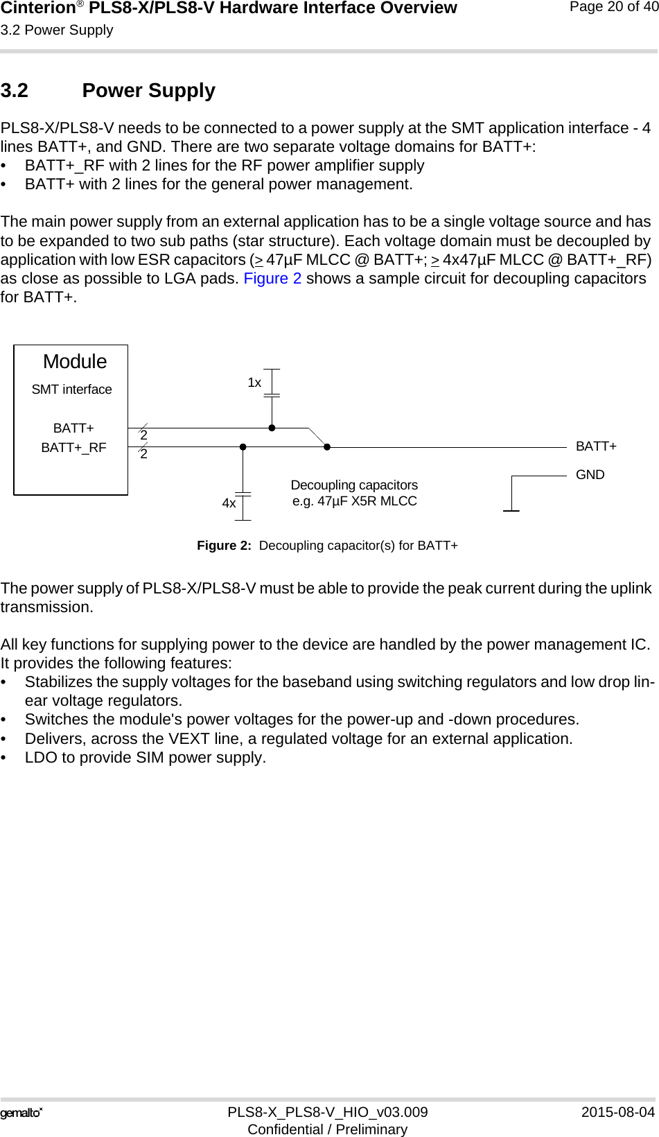 Cinterion® PLS8-X/PLS8-V Hardware Interface Overview3.2 Power Supply26PLS8-X_PLS8-V_HIO_v03.009 2015-08-04Confidential / PreliminaryPage 20 of 403.2 Power SupplyPLS8-X/PLS8-V needs to be connected to a power supply at the SMT application interface - 4 lines BATT+, and GND. There are two separate voltage domains for BATT+:• BATT+_RF with 2 lines for the RF power amplifier supply • BATT+ with 2 lines for the general power management. The main power supply from an external application has to be a single voltage source and has to be expanded to two sub paths (star structure). Each voltage domain must be decoupled by application with low ESR capacitors (&gt; 47µF MLCC @ BATT+; &gt; 4x47µF MLCC @ BATT+_RF) as close as possible to LGA pads. Figure 2 shows a sample circuit for decoupling capacitors for BATT+.Figure 2:  Decoupling capacitor(s) for BATT+The power supply of PLS8-X/PLS8-V must be able to provide the peak current during the uplink transmission. All key functions for supplying power to the device are handled by the power management IC. It provides the following features:• Stabilizes the supply voltages for the baseband using switching regulators and low drop lin-ear voltage regulators.• Switches the module&apos;s power voltages for the power-up and -down procedures.• Delivers, across the VEXT line, a regulated voltage for an external application.• LDO to provide SIM power supply.BATT+22Decoupling capacitorse.g. 47µF X5R MLCC4xGNDBATT+BATT+_RFModuleSMT interface 1x