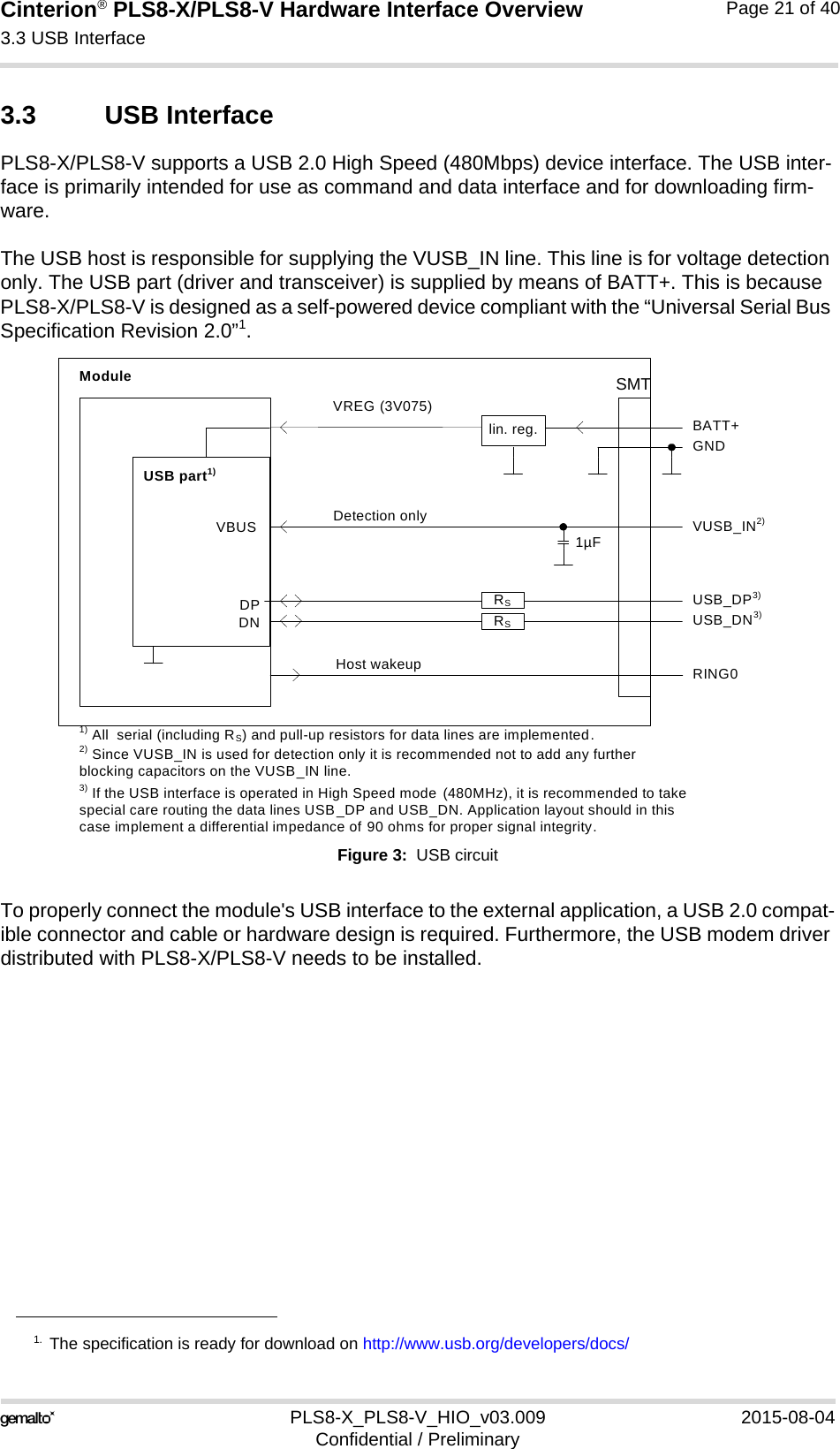 Cinterion® PLS8-X/PLS8-V Hardware Interface Overview3.3 USB Interface26PLS8-X_PLS8-V_HIO_v03.009 2015-08-04Confidential / PreliminaryPage 21 of 403.3 USB InterfacePLS8-X/PLS8-V supports a USB 2.0 High Speed (480Mbps) device interface. The USB inter-face is primarily intended for use as command and data interface and for downloading firm-ware. The USB host is responsible for supplying the VUSB_IN line. This line is for voltage detection only. The USB part (driver and transceiver) is supplied by means of BATT+. This is because PLS8-X/PLS8-V is designed as a self-powered device compliant with the “Universal Serial Bus Specification Revision 2.0”1.Figure 3:  USB circuitTo properly connect the module&apos;s USB interface to the external application, a USB 2.0 compat-ible connector and cable or hardware design is required. Furthermore, the USB modem driver distributed with PLS8-X/PLS8-V needs to be installed.1. The specification is ready for download on http://www.usb.org/developers/docs/DPDNVREG (3V075)BATT+USB_DP3)lin. reg. GNDModuleDetection only VUSB_IN2)USB part1)1) All  serial (including RS) and pull-up resistors for data lines are implemented.USB_DN3)3) If the USB interface is operated in High Speed mode  (480MHz), it is recommended to take special care routing the data lines USB_DP and USB_DN. Application layout should in this case implement a differential impedance of 90 ohms for proper signal integrity.RSRSVBUS 1µF2) Since VUSB_IN is used for detection only it is recommended not to add any further blocking capacitors on the VUSB_IN line.Host wakeup RING0SMT