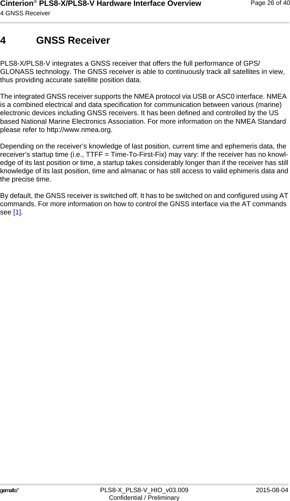 Cinterion® PLS8-X/PLS8-V Hardware Interface Overview4 GNSS Receiver26PLS8-X_PLS8-V_HIO_v03.009 2015-08-04Confidential / PreliminaryPage 26 of 404 GNSS ReceiverPLS8-X/PLS8-V integrates a GNSS receiver that offers the full performance of GPS/GLONASS technology. The GNSS receiver is able to continuously track all satellites in view, thus providing accurate satellite position data.The integrated GNSS receiver supports the NMEA protocol via USB or ASC0 interface. NMEA is a combined electrical and data specification for communication between various (marine) electronic devices including GNSS receivers. It has been defined and controlled by the US based National Marine Electronics Association. For more information on the NMEA Standard please refer to http://www.nmea.org.Depending on the receiver’s knowledge of last position, current time and ephemeris data, the receiver’s startup time (i.e., TTFF = Time-To-First-Fix) may vary: If the receiver has no knowl-edge of its last position or time, a startup takes considerably longer than if the receiver has stillknowledge of its last position, time and almanac or has still access to valid ephimeris data andthe precise time.By default, the GNSS receiver is switched off. It has to be switched on and configured using ATcommands. For more information on how to control the GNSS interface via the AT commands see [1].