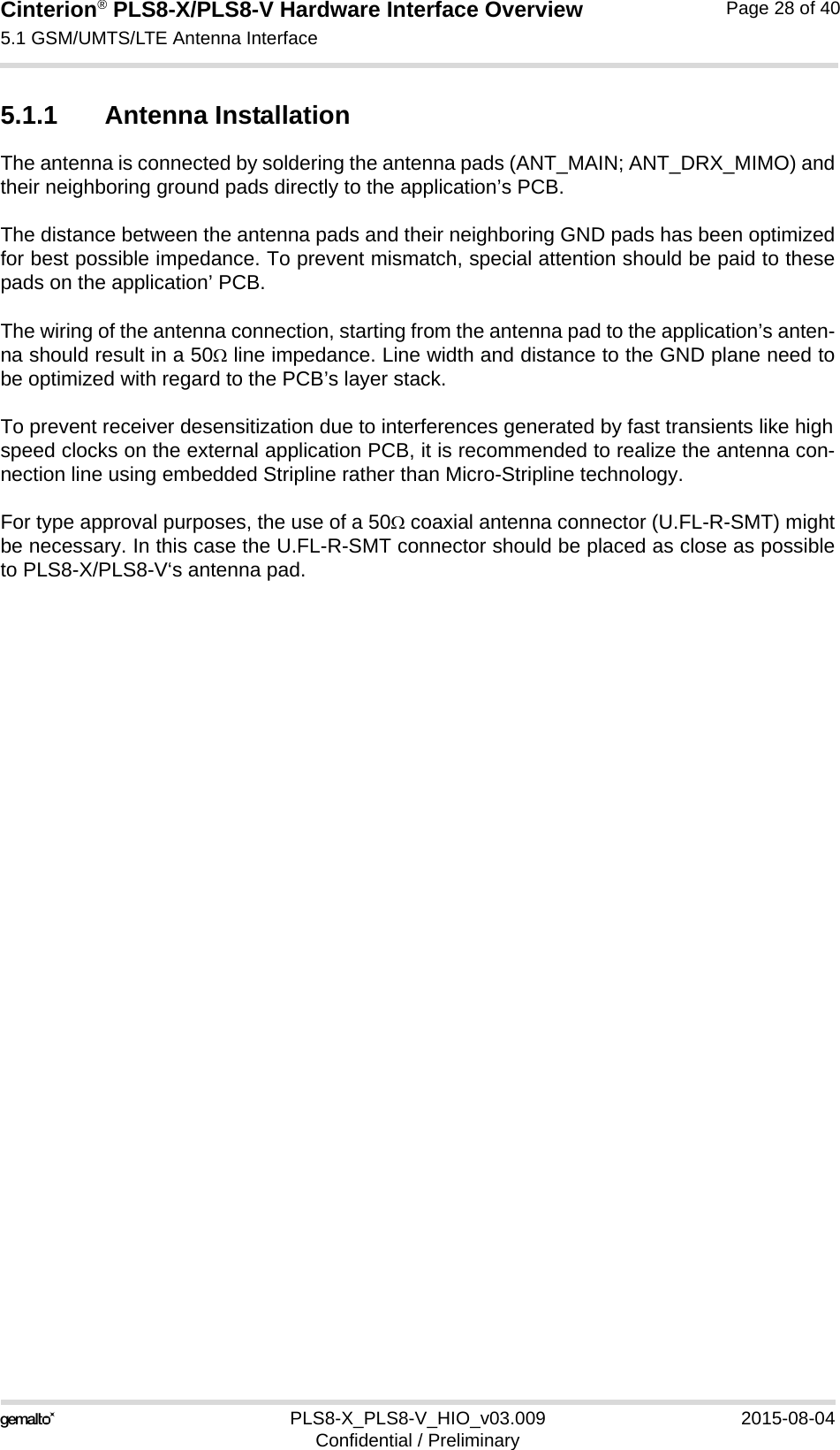 Cinterion® PLS8-X/PLS8-V Hardware Interface Overview5.1 GSM/UMTS/LTE Antenna Interface30PLS8-X_PLS8-V_HIO_v03.009 2015-08-04Confidential / PreliminaryPage 28 of 405.1.1 Antenna InstallationThe antenna is connected by soldering the antenna pads (ANT_MAIN; ANT_DRX_MIMO) andtheir neighboring ground pads directly to the application’s PCB.The distance between the antenna pads and their neighboring GND pads has been optimizedfor best possible impedance. To prevent mismatch, special attention should be paid to thesepads on the application’ PCB.The wiring of the antenna connection, starting from the antenna pad to the application’s anten-na should result in a 50 line impedance. Line width and distance to the GND plane need tobe optimized with regard to the PCB’s layer stack. To prevent receiver desensitization due to interferences generated by fast transients like highspeed clocks on the external application PCB, it is recommended to realize the antenna con-nection line using embedded Stripline rather than Micro-Stripline technology. For type approval purposes, the use of a 50 coaxial antenna connector (U.FL-R-SMT) mightbe necessary. In this case the U.FL-R-SMT connector should be placed as close as possibleto PLS8-X/PLS8-V‘s antenna pad.