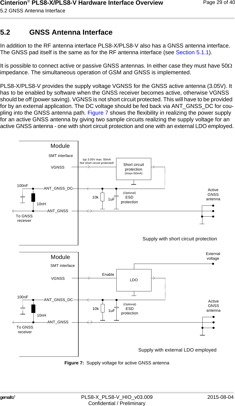 Cinterion® PLS8-X/PLS8-V Hardware Interface Overview5.2 GNSS Antenna Interface30PLS8-X_PLS8-V_HIO_v03.009 2015-08-04Confidential / PreliminaryPage 29 of 405.2 GNSS Antenna InterfaceIn addition to the RF antenna interface PLS8-X/PLS8-V also has a GNSS antenna interface. The GNSS pad itself is the same as for the RF antenna interface (see Section 5.1.1).It is possible to connect active or passive GNSS antennas. In either case they must have 50 impedance. The simultaneous operation of GSM and GNSS is implemented. PLS8-X/PLS8-V provides the supply voltage VGNSS for the GNSS active antenna (3.05V). It has to be enabled by software when the GNSS receiver becomes active, otherwise VGNSS should be off (power saving). VGNSS is not short circuit protected. This will have to be provided for by an external application. The DC voltage should be fed back via ANT_GNSS_DC for cou-pling into the GNSS antenna path. Figure 7 shows the flexibility in realizing the power supply for an active GNSS antenna by giving two sample circuits realizing the supply voltage for an active GNSS antenna - one with short circuit protection and one with an external LDO employed.Figure 7:  Supply voltage for active GNSS antennaShort circuit protection(Imax=50mA)VGNSSANT_GNSSActive GNSS antenna10nH100nFTo GNSS receiverModuleSMT interfaceANT_GNSS_DCtyp 3.05V max. 50mANot short circuit protected!1uF(Optional)ESDprotection10kSupply with short circuit protectionLDOVGNSSANT_GNSSActive GNSS antenna10nH100nFTo GNSS receiverModuleSMT interfaceANT_GNSS_DC1uF(Optional)ESDprotection10kEnableExternal voltageSupply with external LDO employed