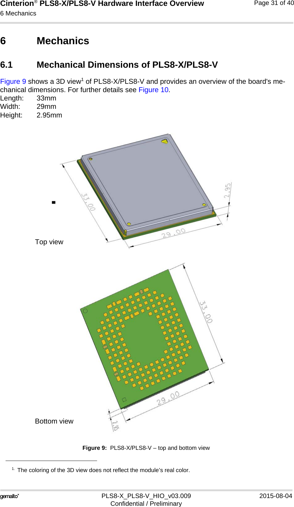 Cinterion® PLS8-X/PLS8-V Hardware Interface Overview6 Mechanics32PLS8-X_PLS8-V_HIO_v03.009 2015-08-04Confidential / PreliminaryPage 31 of 406 Mechanics6.1 Mechanical Dimensions of PLS8-X/PLS8-VFigure 9 shows a 3D view1 of PLS8-X/PLS8-V and provides an overview of the board&apos;s me-chanical dimensions. For further details see Figure 10. Length: 33mmWidth: 29mmHeight: 2.95mmFigure 9:  PLS8-X/PLS8-V – top and bottom view1. The coloring of the 3D view does not reflect the module’s real color.Top viewBottom view