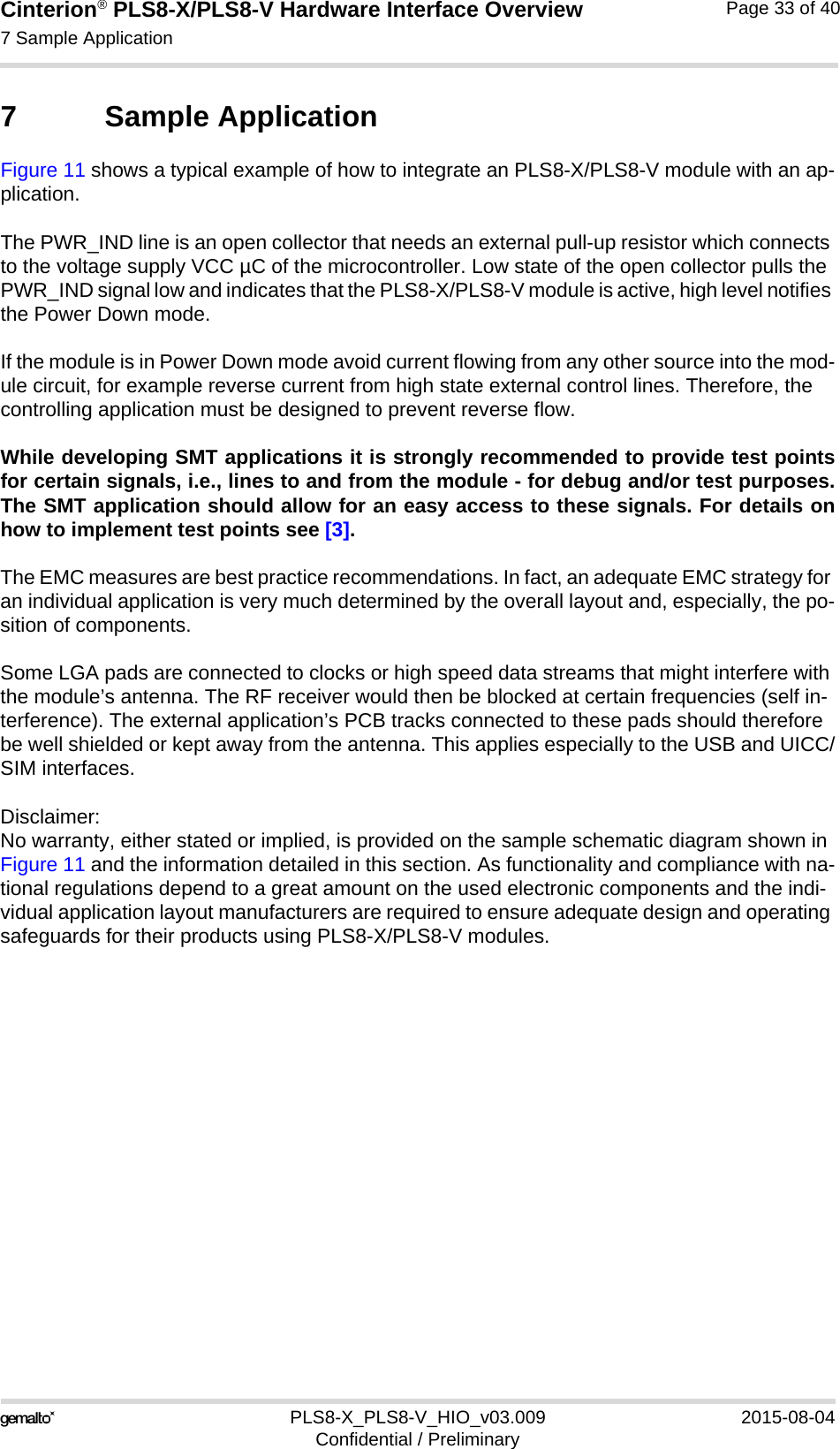 Cinterion® PLS8-X/PLS8-V Hardware Interface Overview7 Sample Application34PLS8-X_PLS8-V_HIO_v03.009 2015-08-04Confidential / PreliminaryPage 33 of 407 Sample ApplicationFigure 11 shows a typical example of how to integrate an PLS8-X/PLS8-V module with an ap-plication. The PWR_IND line is an open collector that needs an external pull-up resistor which connects to the voltage supply VCC µC of the microcontroller. Low state of the open collector pulls the PWR_IND signal low and indicates that the PLS8-X/PLS8-V module is active, high level notifies the Power Down mode. If the module is in Power Down mode avoid current flowing from any other source into the mod-ule circuit, for example reverse current from high state external control lines. Therefore, the controlling application must be designed to prevent reverse flow.While developing SMT applications it is strongly recommended to provide test pointsfor certain signals, i.e., lines to and from the module - for debug and/or test purposes.The SMT application should allow for an easy access to these signals. For details onhow to implement test points see [3].The EMC measures are best practice recommendations. In fact, an adequate EMC strategy for an individual application is very much determined by the overall layout and, especially, the po-sition of components. Some LGA pads are connected to clocks or high speed data streams that might interfere with the module’s antenna. The RF receiver would then be blocked at certain frequencies (self in-terference). The external application’s PCB tracks connected to these pads should therefore be well shielded or kept away from the antenna. This applies especially to the USB and UICC/SIM interfaces.Disclaimer:No warranty, either stated or implied, is provided on the sample schematic diagram shown in Figure 11 and the information detailed in this section. As functionality and compliance with na-tional regulations depend to a great amount on the used electronic components and the indi-vidual application layout manufacturers are required to ensure adequate design and operating safeguards for their products using PLS8-X/PLS8-V modules.