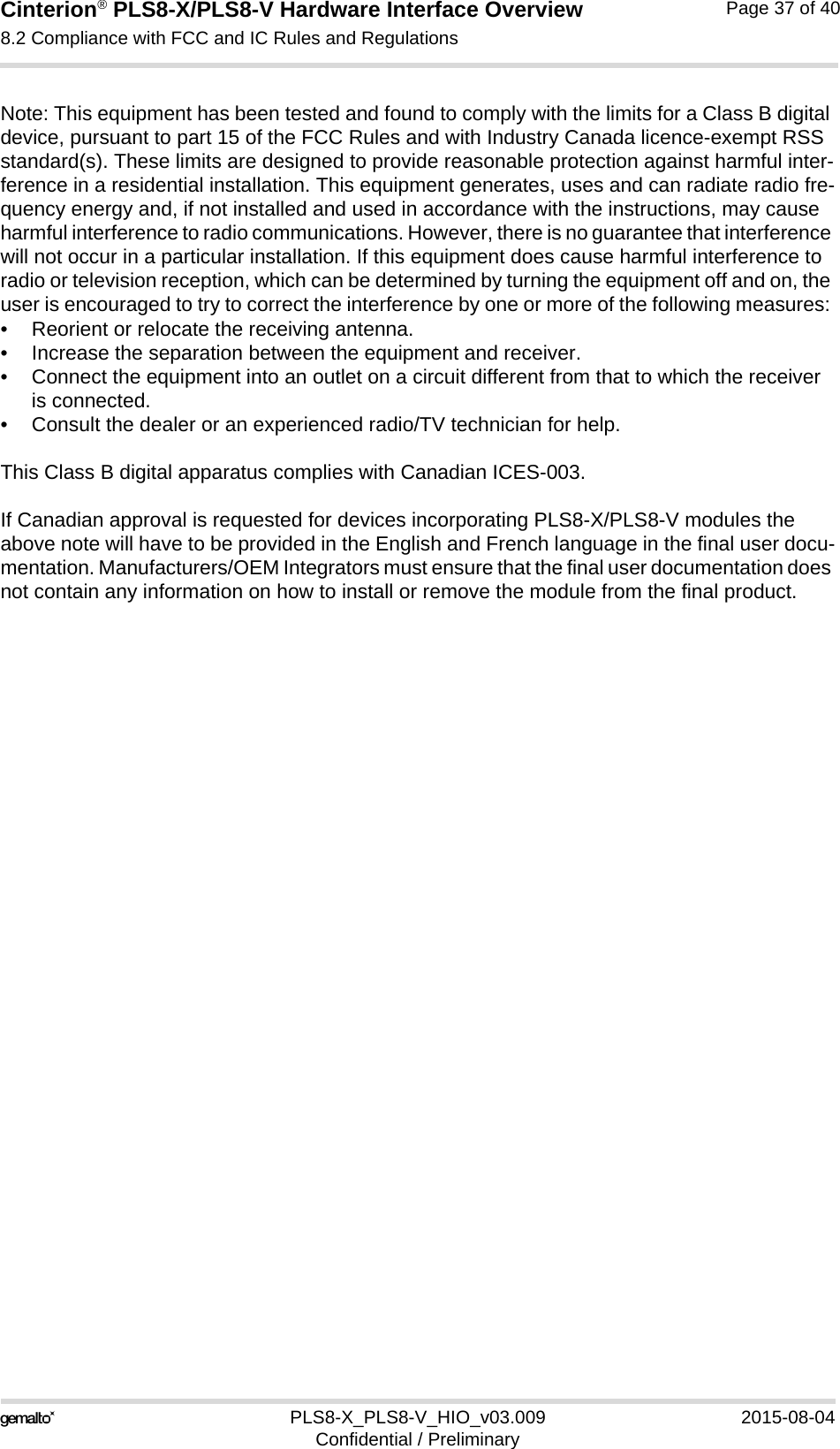 Cinterion® PLS8-X/PLS8-V Hardware Interface Overview8.2 Compliance with FCC and IC Rules and Regulations37PLS8-X_PLS8-V_HIO_v03.009 2015-08-04Confidential / PreliminaryPage 37 of 40Note: This equipment has been tested and found to comply with the limits for a Class B digital device, pursuant to part 15 of the FCC Rules and with Industry Canada licence-exempt RSS standard(s). These limits are designed to provide reasonable protection against harmful inter-ference in a residential installation. This equipment generates, uses and can radiate radio fre-quency energy and, if not installed and used in accordance with the instructions, may cause harmful interference to radio communications. However, there is no guarantee that interference will not occur in a particular installation. If this equipment does cause harmful interference to radio or television reception, which can be determined by turning the equipment off and on, the user is encouraged to try to correct the interference by one or more of the following measures: • Reorient or relocate the receiving antenna. • Increase the separation between the equipment and receiver. • Connect the equipment into an outlet on a circuit different from that to which the receiver is connected. • Consult the dealer or an experienced radio/TV technician for help.This Class B digital apparatus complies with Canadian ICES-003.If Canadian approval is requested for devices incorporating PLS8-X/PLS8-V modules the above note will have to be provided in the English and French language in the final user docu-mentation. Manufacturers/OEM Integrators must ensure that the final user documentation does not contain any information on how to install or remove the module from the final product.