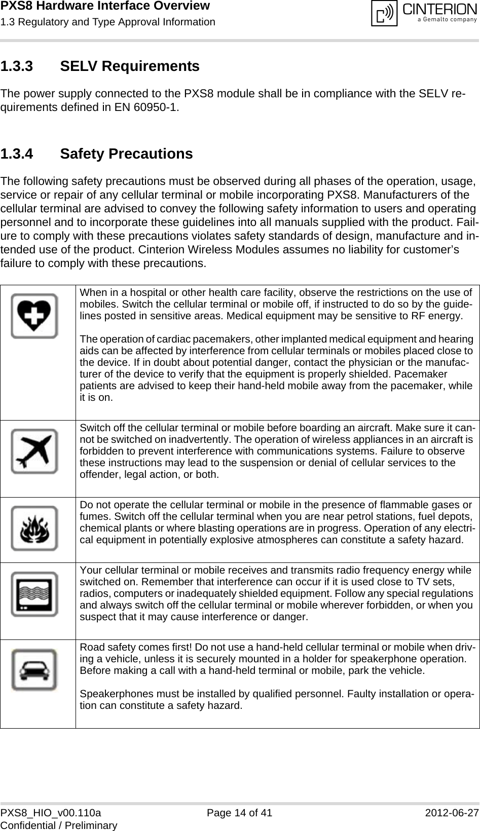 PXS8 Hardware Interface Overview1.3 Regulatory and Type Approval Information15PXS8_HIO_v00.110a Page 14 of 41 2012-06-27Confidential / Preliminary1.3.3 SELV RequirementsThe power supply connected to the PXS8 module shall be in compliance with the SELV re-quirements defined in EN 60950-1.1.3.4 Safety PrecautionsThe following safety precautions must be observed during all phases of the operation, usage, service or repair of any cellular terminal or mobile incorporating PXS8. Manufacturers of the cellular terminal are advised to convey the following safety information to users and operating personnel and to incorporate these guidelines into all manuals supplied with the product. Fail-ure to comply with these precautions violates safety standards of design, manufacture and in-tended use of the product. Cinterion Wireless Modules assumes no liability for customer&rsquo;s failure to comply with these precautions.When in a hospital or other health care facility, observe the restrictions on the use of mobiles. Switch the cellular terminal or mobile off, if instructed to do so by the guide-lines posted in sensitive areas. Medical equipment may be sensitive to RF energy.The operation of cardiac pacemakers, other implanted medical equipment and hearing aids can be affected by interference from cellular terminals or mobiles placed close to the device. If in doubt about potential danger, contact the physician or the manufac-turer of the device to verify that the equipment is properly shielded. Pacemaker patients are advised to keep their hand-held mobile away from the pacemaker, while it is on. Switch off the cellular terminal or mobile before boarding an aircraft. Make sure it can-not be switched on inadvertently. The operation of wireless appliances in an aircraft is forbidden to prevent interference with communications systems. Failure to observe these instructions may lead to the suspension or denial of cellular services to the offender, legal action, or both.Do not operate the cellular terminal or mobile in the presence of flammable gases or fumes. Switch off the cellular terminal when you are near petrol stations, fuel depots, chemical plants or where blasting operations are in progress. Operation of any electri-cal equipment in potentially explosive atmospheres can constitute a safety hazard.Your cellular terminal or mobile receives and transmits radio frequency energy while switched on. Remember that interference can occur if it is used close to TV sets, radios, computers or inadequately shielded equipment. Follow any special regulations and always switch off the cellular terminal or mobile wherever forbidden, or when you suspect that it may cause interference or danger.Road safety comes first! Do not use a hand-held cellular terminal or mobile when driv-ing a vehicle, unless it is securely mounted in a holder for speakerphone operation. Before making a call with a hand-held terminal or mobile, park the vehicle. Speakerphones must be installed by qualified personnel. Faulty installation or opera-tion can constitute a safety hazard.