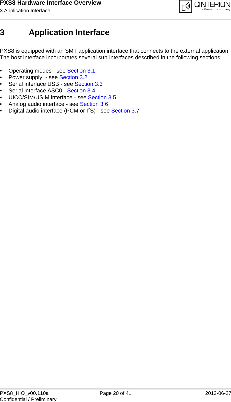PXS8 Hardware Interface Overview3 Application Interface29PXS8_HIO_v00.110a Page 20 of 41 2012-06-27Confidential / Preliminary3 Application InterfacePXS8 is equipped with an SMT application interface that connects to the external application. The host interface incorporates several sub-interfaces described in the following sections:&bull; Operating modes - see Section 3.1&bull; Power supply  - see Section 3.2&bull; Serial interface USB - see Section 3.3&bull; Serial interface ASC0 - Section 3.4&bull; UICC/SIM/USIM interface - see Section 3.5&bull; Analog audio interface - see Section 3.6&bull; Digital audio interface (PCM or I2S) - see Section 3.7 