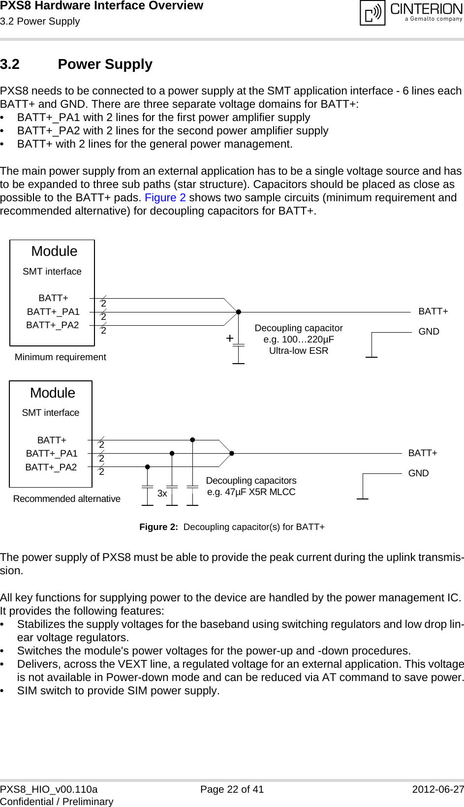 PXS8 Hardware Interface Overview3.2 Power Supply29PXS8_HIO_v00.110a Page 22 of 41 2012-06-27Confidential / Preliminary3.2 Power SupplyPXS8 needs to be connected to a power supply at the SMT application interface - 6 lines each BATT+ and GND. There are three separate voltage domains for BATT+:&bull; BATT+_PA1 with 2 lines for the first power amplifier supply &bull; BATT+_PA2 with 2 lines for the second power amplifier supply &bull; BATT+ with 2 lines for the general power management. The main power supply from an external application has to be a single voltage source and has to be expanded to three sub paths (star structure). Capacitors should be placed as close as possible to the BATT+ pads. Figure 2 shows two sample circuits (minimum requirement and recommended alternative) for decoupling capacitors for BATT+. Figure 2:  Decoupling capacitor(s) for BATT+The power supply of PXS8 must be able to provide the peak current during the uplink transmis-sion. All key functions for supplying power to the device are handled by the power management IC. It provides the following features:&bull; Stabilizes the supply voltages for the baseband using switching regulators and low drop lin-ear voltage regulators.&bull; Switches the module's power voltages for the power-up and -down procedures.&bull; Delivers, across the VEXT line, a regulated voltage for an external application. This voltageis not available in Power-down mode and can be reduced via AT command to save power.&bull; SIM switch to provide SIM power supply.BATT+BATT+BATT+_PA1BATT+_PA2222Decoupling capacitore.g. 100&hellip;220&micro;FUltra-low ESRModuleGNDSMT interface+Minimum requirementBATT+222Decoupling capacitorse.g. 47&micro;F X5R MLCC3xGNDBATT+BATT+_PA1BATT+_PA2ModuleSMT interfaceRecommended alternative