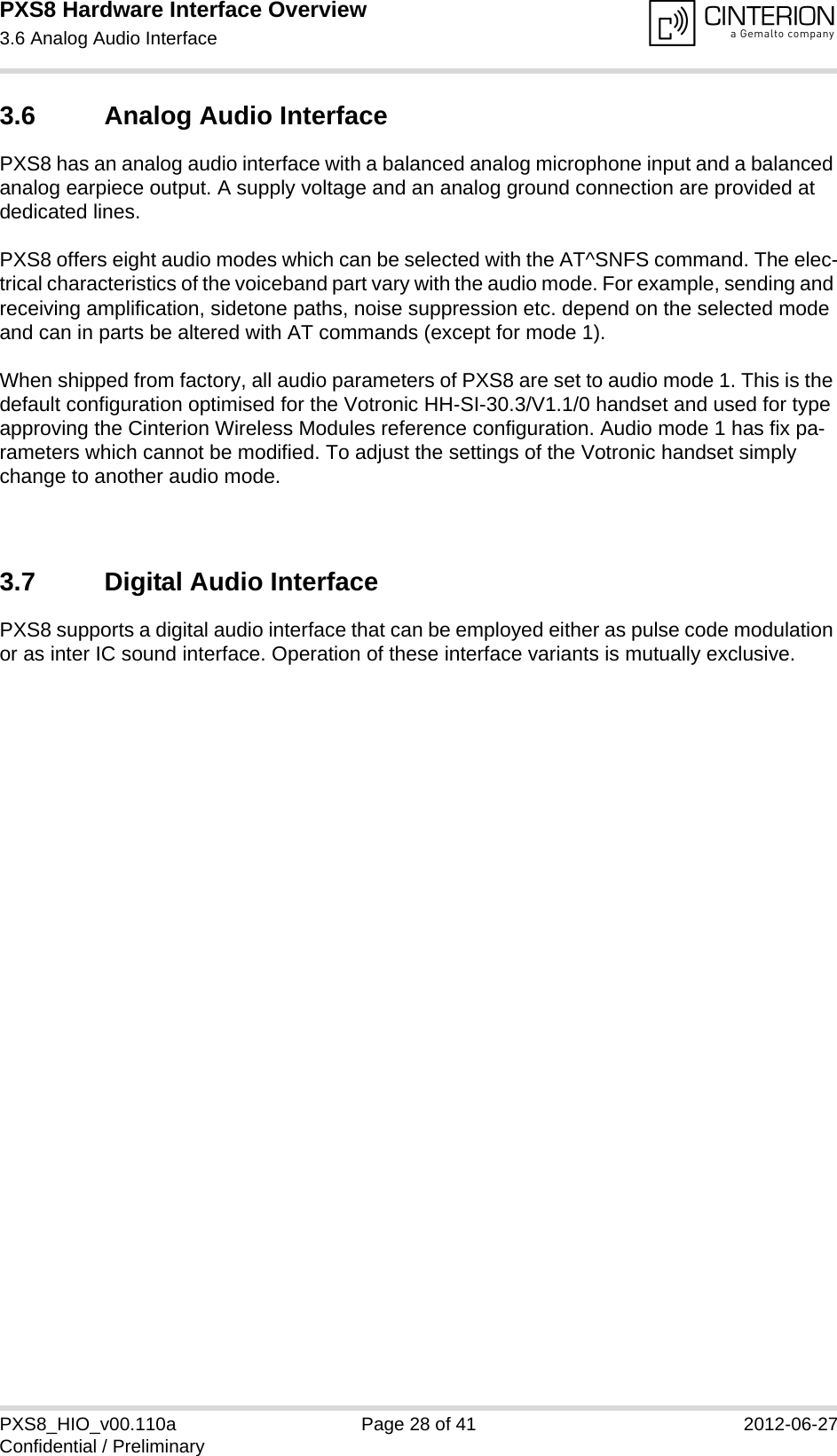 PXS8 Hardware Interface Overview3.6 Analog Audio Interface29PXS8_HIO_v00.110a Page 28 of 41 2012-06-27Confidential / Preliminary3.6 Analog Audio InterfacePXS8 has an analog audio interface with a balanced analog microphone input and a balanced analog earpiece output. A supply voltage and an analog ground connection are provided at dedicated lines.PXS8 offers eight audio modes which can be selected with the AT^SNFS command. The elec-trical characteristics of the voiceband part vary with the audio mode. For example, sending and receiving amplification, sidetone paths, noise suppression etc. depend on the selected mode and can in parts be altered with AT commands (except for mode 1).When shipped from factory, all audio parameters of PXS8 are set to audio mode 1. This is the default configuration optimised for the Votronic HH-SI-30.3/V1.1/0 handset and used for type approving the Cinterion Wireless Modules reference configuration. Audio mode 1 has fix pa-rameters which cannot be modified. To adjust the settings of the Votronic handset simply change to another audio mode.3.7 Digital Audio InterfacePXS8 supports a digital audio interface that can be employed either as pulse code modulation or as inter IC sound interface. Operation of these interface variants is mutually exclusive.