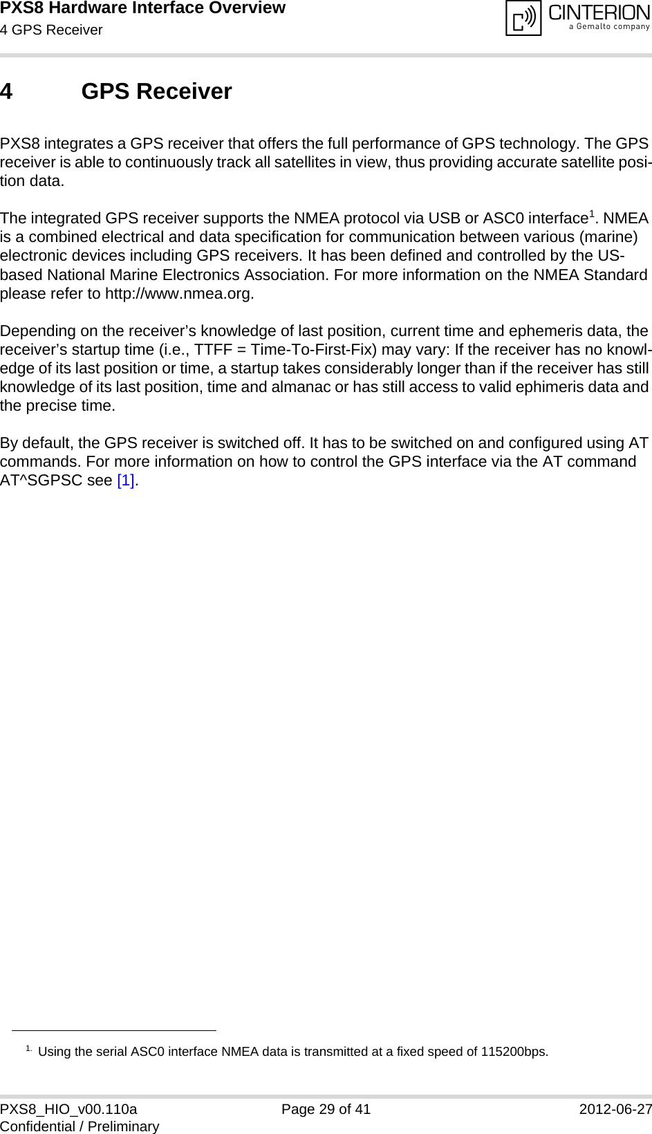 PXS8 Hardware Interface Overview4 GPS Receiver29PXS8_HIO_v00.110a Page 29 of 41 2012-06-27Confidential / Preliminary4 GPS ReceiverPXS8 integrates a GPS receiver that offers the full performance of GPS technology. The GPS receiver is able to continuously track all satellites in view, thus providing accurate satellite posi-tion data. The integrated GPS receiver supports the NMEA protocol via USB or ASC0 interface1. NMEA is a combined electrical and data specification for communication between various (marine) electronic devices including GPS receivers. It has been defined and controlled by the US-based National Marine Electronics Association. For more information on the NMEA Standard please refer to http://www.nmea.org.Depending on the receiver&rsquo;s knowledge of last position, current time and ephemeris data, the receiver&rsquo;s startup time (i.e., TTFF = Time-To-First-Fix) may vary: If the receiver has no knowl-edge of its last position or time, a startup takes considerably longer than if the receiver has still knowledge of its last position, time and almanac or has still access to valid ephimeris data and the precise time. By default, the GPS receiver is switched off. It has to be switched on and configured using AT commands. For more information on how to control the GPS interface via the AT command AT^SGPSC see [1].1. Using the serial ASC0 interface NMEA data is transmitted at a fixed speed of 115200bps.