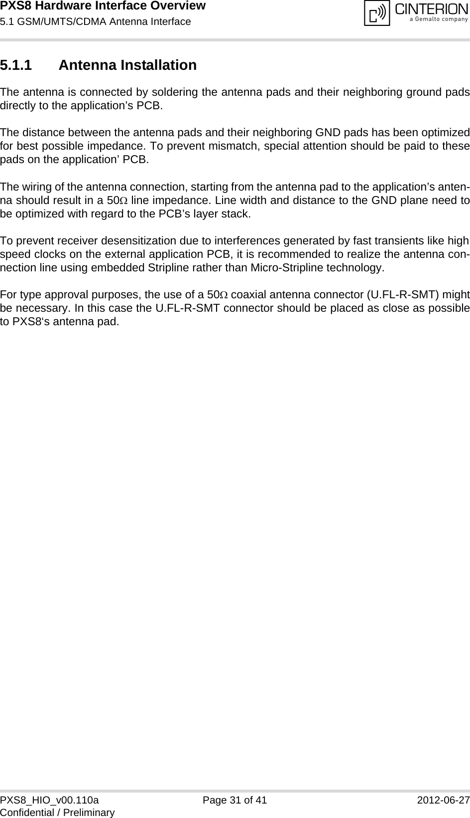 PXS8 Hardware Interface Overview5.1 GSM/UMTS/CDMA Antenna Interface33PXS8_HIO_v00.110a Page 31 of 41 2012-06-27Confidential / Preliminary5.1.1 Antenna InstallationThe antenna is connected by soldering the antenna pads and their neighboring ground padsdirectly to the application&rsquo;s PCB.The distance between the antenna pads and their neighboring GND pads has been optimizedfor best possible impedance. To prevent mismatch, special attention should be paid to thesepads on the application&rsquo; PCB.The wiring of the antenna connection, starting from the antenna pad to the application&rsquo;s anten-na should result in a 50 line impedance. Line width and distance to the GND plane need tobe optimized with regard to the PCB&rsquo;s layer stack. To prevent receiver desensitization due to interferences generated by fast transients like highspeed clocks on the external application PCB, it is recommended to realize the antenna con-nection line using embedded Stripline rather than Micro-Stripline technology. For type approval purposes, the use of a 50 coaxial antenna connector (U.FL-R-SMT) mightbe necessary. In this case the U.FL-R-SMT connector should be placed as close as possibleto PXS8&lsquo;s antenna pad.