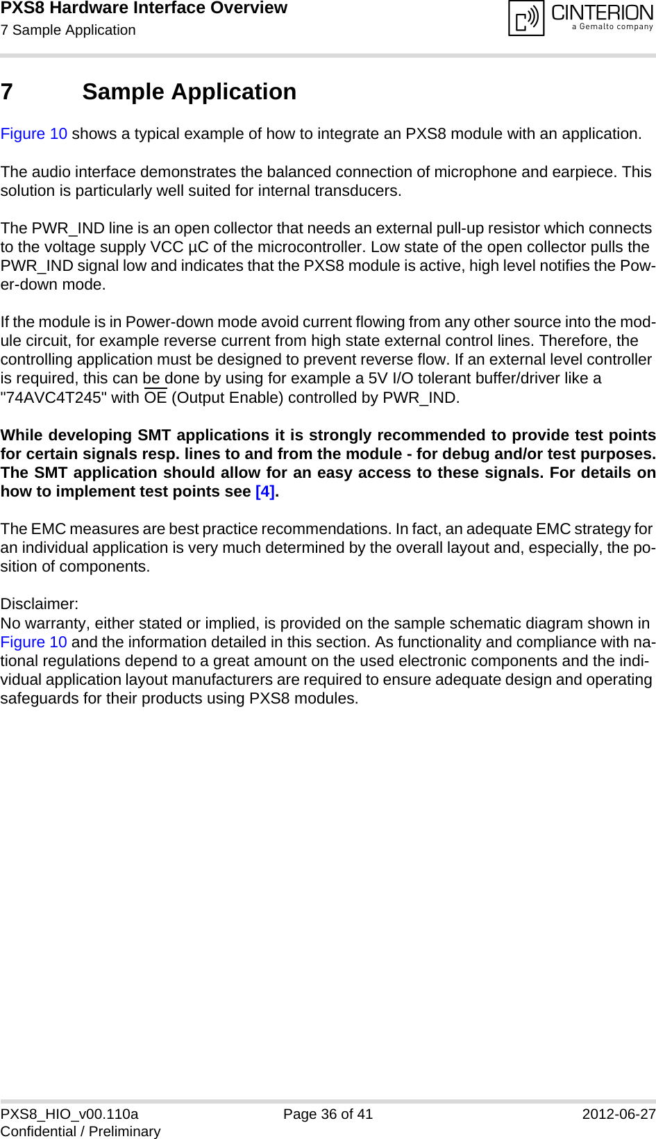 PXS8 Hardware Interface Overview7 Sample Application37PXS8_HIO_v00.110a Page 36 of 41 2012-06-27Confidential / Preliminary7 Sample ApplicationFigure 10 shows a typical example of how to integrate an PXS8 module with an application. The audio interface demonstrates the balanced connection of microphone and earpiece. This solution is particularly well suited for internal transducers.The PWR_IND line is an open collector that needs an external pull-up resistor which connects to the voltage supply VCC &micro;C of the microcontroller. Low state of the open collector pulls the PWR_IND signal low and indicates that the PXS8 module is active, high level notifies the Pow-er-down mode. If the module is in Power-down mode avoid current flowing from any other source into the mod-ule circuit, for example reverse current from high state external control lines. Therefore, the controlling application must be designed to prevent reverse flow. If an external level controller is required, this can be done by using for example a 5V I/O tolerant buffer/driver like a "74AVC4T245" with OE (Output Enable) controlled by PWR_IND.While developing SMT applications it is strongly recommended to provide test pointsfor certain signals resp. lines to and from the module - for debug and/or test purposes.The SMT application should allow for an easy access to these signals. For details onhow to implement test points see [4].The EMC measures are best practice recommendations. In fact, an adequate EMC strategy for an individual application is very much determined by the overall layout and, especially, the po-sition of components. Disclaimer:No warranty, either stated or implied, is provided on the sample schematic diagram shown in Figure 10 and the information detailed in this section. As functionality and compliance with na-tional regulations depend to a great amount on the used electronic components and the indi-vidual application layout manufacturers are required to ensure adequate design and operating safeguards for their products using PXS8 modules.