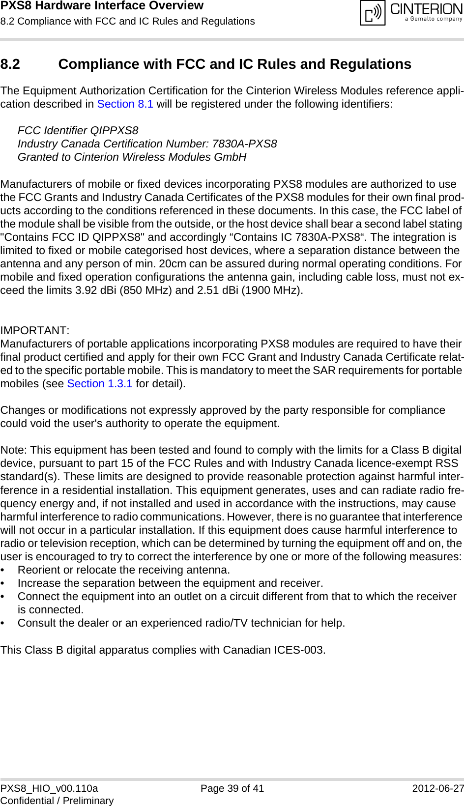 PXS8 Hardware Interface Overview8.2 Compliance with FCC and IC Rules and Regulations39PXS8_HIO_v00.110a Page 39 of 41 2012-06-27Confidential / Preliminary8.2 Compliance with FCC and IC Rules and Regulations The Equipment Authorization Certification for the Cinterion Wireless Modules reference appli-cation described in Section 8.1 will be registered under the following identifiers:FCC Identifier QIPPXS8Industry Canada Certification Number: 7830A-PXS8Granted to Cinterion Wireless Modules GmbH Manufacturers of mobile or fixed devices incorporating PXS8 modules are authorized to use the FCC Grants and Industry Canada Certificates of the PXS8 modules for their own final prod-ucts according to the conditions referenced in these documents. In this case, the FCC label of the module shall be visible from the outside, or the host device shall bear a second label stating "Contains FCC ID QIPPXS8" and accordingly &ldquo;Contains IC 7830A-PXS8&ldquo;. The integration is limited to fixed or mobile categorised host devices, where a separation distance between the antenna and any person of min. 20cm can be assured during normal operating conditions. For mobile and fixed operation configurations the antenna gain, including cable loss, must not ex-ceed the limits 3.92 dBi (850 MHz) and 2.51 dBi (1900 MHz).IMPORTANT:Manufacturers of portable applications incorporating PXS8 modules are required to have their final product certified and apply for their own FCC Grant and Industry Canada Certificate relat-ed to the specific portable mobile. This is mandatory to meet the SAR requirements for portable mobiles (see Section 1.3.1 for detail).Changes or modifications not expressly approved by the party responsible for compliance could void the user's authority to operate the equipment.Note: This equipment has been tested and found to comply with the limits for a Class B digital device, pursuant to part 15 of the FCC Rules and with Industry Canada licence-exempt RSS standard(s). These limits are designed to provide reasonable protection against harmful inter-ference in a residential installation. This equipment generates, uses and can radiate radio fre-quency energy and, if not installed and used in accordance with the instructions, may cause harmful interference to radio communications. However, there is no guarantee that interference will not occur in a particular installation. If this equipment does cause harmful interference to radio or television reception, which can be determined by turning the equipment off and on, the user is encouraged to try to correct the interference by one or more of the following measures: &bull; Reorient or relocate the receiving antenna. &bull; Increase the separation between the equipment and receiver. &bull; Connect the equipment into an outlet on a circuit different from that to which the receiver is connected. &bull; Consult the dealer or an experienced radio/TV technician for help.This Class B digital apparatus complies with Canadian ICES-003.
