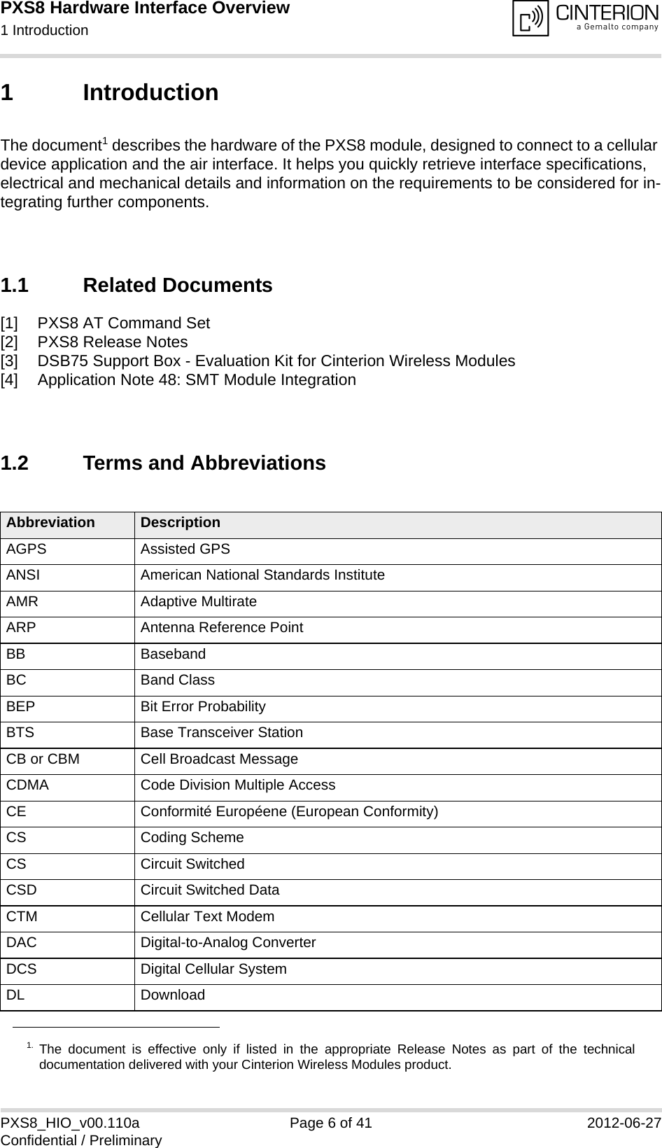 PXS8 Hardware Interface Overview1 Introduction15PXS8_HIO_v00.110a Page 6 of 41 2012-06-27Confidential / Preliminary1 IntroductionThe document1 describes the hardware of the PXS8 module, designed to connect to a cellular device application and the air interface. It helps you quickly retrieve interface specifications, electrical and mechanical details and information on the requirements to be considered for in-tegrating further components.1.1 Related Documents[1] PXS8 AT Command Set[2] PXS8 Release Notes[3] DSB75 Support Box - Evaluation Kit for Cinterion Wireless Modules[4] Application Note 48: SMT Module Integration1.2 Terms and Abbreviations1. The document is effective only if listed in the appropriate Release Notes as part of the technicaldocumentation delivered with your Cinterion Wireless Modules product.Abbreviation DescriptionAGPS Assisted GPSANSI American National Standards InstituteAMR Adaptive MultirateARP Antenna Reference PointBB BasebandBC Band ClassBEP Bit Error ProbabilityBTS Base Transceiver StationCB or CBM Cell Broadcast MessageCDMA Code Division Multiple AccessCE Conformit&eacute; Europ&eacute;ene (European Conformity)CS Coding SchemeCS Circuit SwitchedCSD Circuit Switched DataCTM Cellular Text ModemDAC Digital-to-Analog ConverterDCS Digital Cellular SystemDL Download