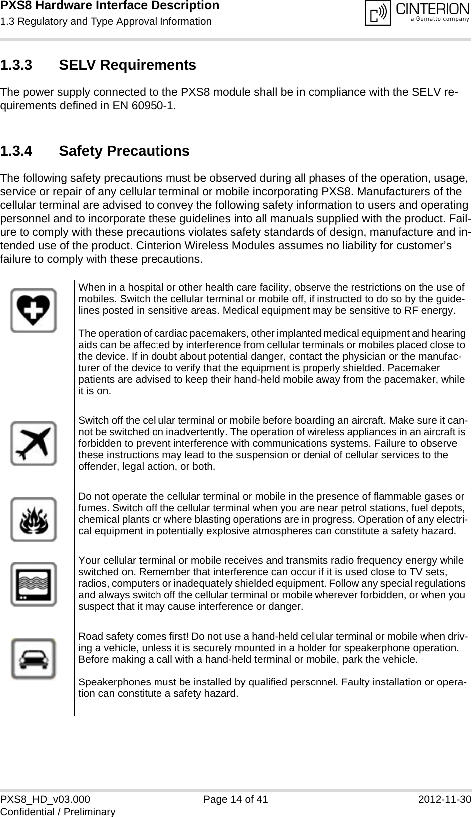 PXS8 Hardware Interface Description1.3 Regulatory and Type Approval Information15PXS8_HD_v03.000 Page 14 of 41 2012-11-30Confidential / Preliminary1.3.3 SELV RequirementsThe power supply connected to the PXS8 module shall be in compliance with the SELV re-quirements defined in EN 60950-1.1.3.4 Safety PrecautionsThe following safety precautions must be observed during all phases of the operation, usage, service or repair of any cellular terminal or mobile incorporating PXS8. Manufacturers of the cellular terminal are advised to convey the following safety information to users and operating personnel and to incorporate these guidelines into all manuals supplied with the product. Fail-ure to comply with these precautions violates safety standards of design, manufacture and in-tended use of the product. Cinterion Wireless Modules assumes no liability for customer&rsquo;s failure to comply with these precautions.When in a hospital or other health care facility, observe the restrictions on the use of mobiles. Switch the cellular terminal or mobile off, if instructed to do so by the guide-lines posted in sensitive areas. Medical equipment may be sensitive to RF energy.The operation of cardiac pacemakers, other implanted medical equipment and hearing aids can be affected by interference from cellular terminals or mobiles placed close to the device. If in doubt about potential danger, contact the physician or the manufac-turer of the device to verify that the equipment is properly shielded. Pacemaker patients are advised to keep their hand-held mobile away from the pacemaker, while it is on. Switch off the cellular terminal or mobile before boarding an aircraft. Make sure it can-not be switched on inadvertently. The operation of wireless appliances in an aircraft is forbidden to prevent interference with communications systems. Failure to observe these instructions may lead to the suspension or denial of cellular services to the offender, legal action, or both.Do not operate the cellular terminal or mobile in the presence of flammable gases or fumes. Switch off the cellular terminal when you are near petrol stations, fuel depots, chemical plants or where blasting operations are in progress. Operation of any electri-cal equipment in potentially explosive atmospheres can constitute a safety hazard.Your cellular terminal or mobile receives and transmits radio frequency energy while switched on. Remember that interference can occur if it is used close to TV sets, radios, computers or inadequately shielded equipment. Follow any special regulations and always switch off the cellular terminal or mobile wherever forbidden, or when you suspect that it may cause interference or danger.Road safety comes first! Do not use a hand-held cellular terminal or mobile when driv-ing a vehicle, unless it is securely mounted in a holder for speakerphone operation. Before making a call with a hand-held terminal or mobile, park the vehicle. Speakerphones must be installed by qualified personnel. Faulty installation or opera-tion can constitute a safety hazard.