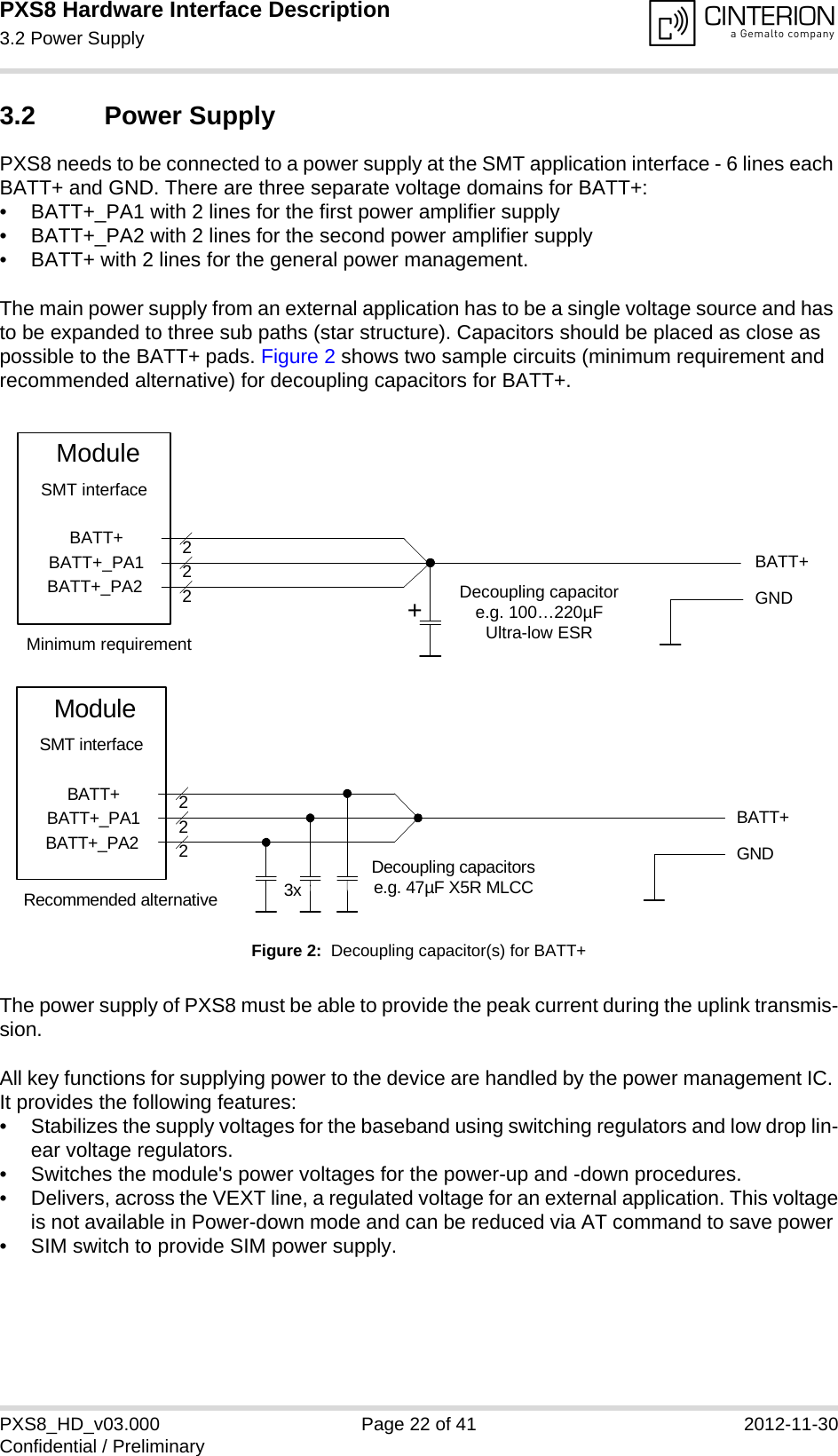 PXS8 Hardware Interface Description3.2 Power Supply29PXS8_HD_v03.000 Page 22 of 41 2012-11-30Confidential / Preliminary3.2 Power SupplyPXS8 needs to be connected to a power supply at the SMT application interface - 6 lines each BATT+ and GND. There are three separate voltage domains for BATT+:&bull; BATT+_PA1 with 2 lines for the first power amplifier supply &bull; BATT+_PA2 with 2 lines for the second power amplifier supply &bull; BATT+ with 2 lines for the general power management. The main power supply from an external application has to be a single voltage source and has to be expanded to three sub paths (star structure). Capacitors should be placed as close as possible to the BATT+ pads. Figure 2 shows two sample circuits (minimum requirement and recommended alternative) for decoupling capacitors for BATT+. Figure 2:  Decoupling capacitor(s) for BATT+The power supply of PXS8 must be able to provide the peak current during the uplink transmis-sion. All key functions for supplying power to the device are handled by the power management IC. It provides the following features:&bull; Stabilizes the supply voltages for the baseband using switching regulators and low drop lin-ear voltage regulators.&bull; Switches the module's power voltages for the power-up and -down procedures.&bull; Delivers, across the VEXT line, a regulated voltage for an external application. This voltageis not available in Power-down mode and can be reduced via AT command to save power &bull; SIM switch to provide SIM power supply.BATT+BATT+BATT+_PA1BATT+_PA2222Decoupling capacitore.g. 100&hellip;220&micro;FUltra-low ESRModuleGNDSMT interface+Minimum requirementBATT+222Decoupling capacitorse.g. 47&micro;F X5R MLCC3xGNDBATT+BATT+_PA1BATT+_PA2ModuleSMT interfaceRecommended alternative