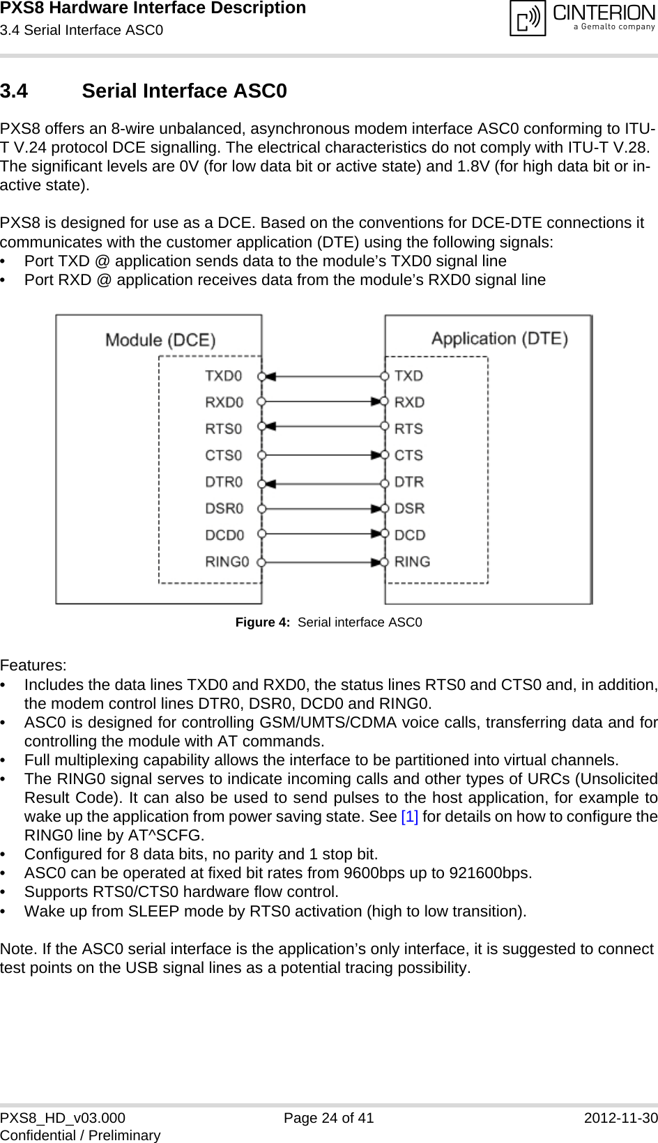 PXS8 Hardware Interface Description3.4 Serial Interface ASC029PXS8_HD_v03.000 Page 24 of 41 2012-11-30Confidential / Preliminary3.4 Serial Interface ASC0PXS8 offers an 8-wire unbalanced, asynchronous modem interface ASC0 conforming to ITU-T V.24 protocol DCE signalling. The electrical characteristics do not comply with ITU-T V.28. The significant levels are 0V (for low data bit or active state) and 1.8V (for high data bit or in-active state). PXS8 is designed for use as a DCE. Based on the conventions for DCE-DTE connections it communicates with the customer application (DTE) using the following signals:&bull; Port TXD @ application sends data to the module&rsquo;s TXD0 signal line&bull; Port RXD @ application receives data from the module&rsquo;s RXD0 signal lineFigure 4:  Serial interface ASC0Features:&bull; Includes the data lines TXD0 and RXD0, the status lines RTS0 and CTS0 and, in addition,the modem control lines DTR0, DSR0, DCD0 and RING0.&bull; ASC0 is designed for controlling GSM/UMTS/CDMA voice calls, transferring data and forcontrolling the module with AT commands.&bull; Full multiplexing capability allows the interface to be partitioned into virtual channels.&bull; The RING0 signal serves to indicate incoming calls and other types of URCs (UnsolicitedResult Code). It can also be used to send pulses to the host application, for example towake up the application from power saving state. See [1] for details on how to configure theRING0 line by AT^SCFG.&bull; Configured for 8 data bits, no parity and 1 stop bit. &bull; ASC0 can be operated at fixed bit rates from 9600bps up to 921600bps.&bull; Supports RTS0/CTS0 hardware flow control.&bull; Wake up from SLEEP mode by RTS0 activation (high to low transition). Note. If the ASC0 serial interface is the application&rsquo;s only interface, it is suggested to connect test points on the USB signal lines as a potential tracing possibility.