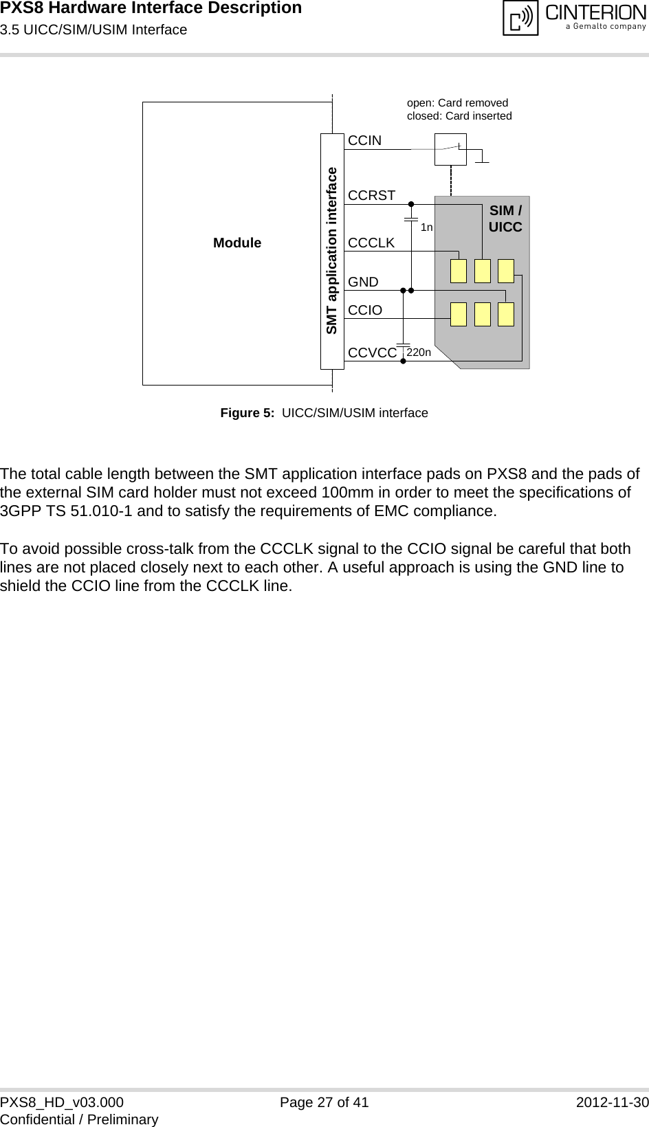 PXS8 Hardware Interface Description3.5 UICC/SIM/USIM Interface29PXS8_HD_v03.000 Page 27 of 41 2012-11-30Confidential / PreliminaryFigure 5:  UICC/SIM/USIM interfaceThe total cable length between the SMT application interface pads on PXS8 and the pads of the external SIM card holder must not exceed 100mm in order to meet the specifications of 3GPP TS 51.010-1 and to satisfy the requirements of EMC compliance.To avoid possible cross-talk from the CCCLK signal to the CCIO signal be careful that both lines are not placed closely next to each other. A useful approach is using the GND line to shield the CCIO line from the CCCLK line.Moduleopen: Card removedclosed: Card insertedCCRSTCCVCCCCIOCCCLKCCINSIM /UICC1n220nSMT application interfaceGND