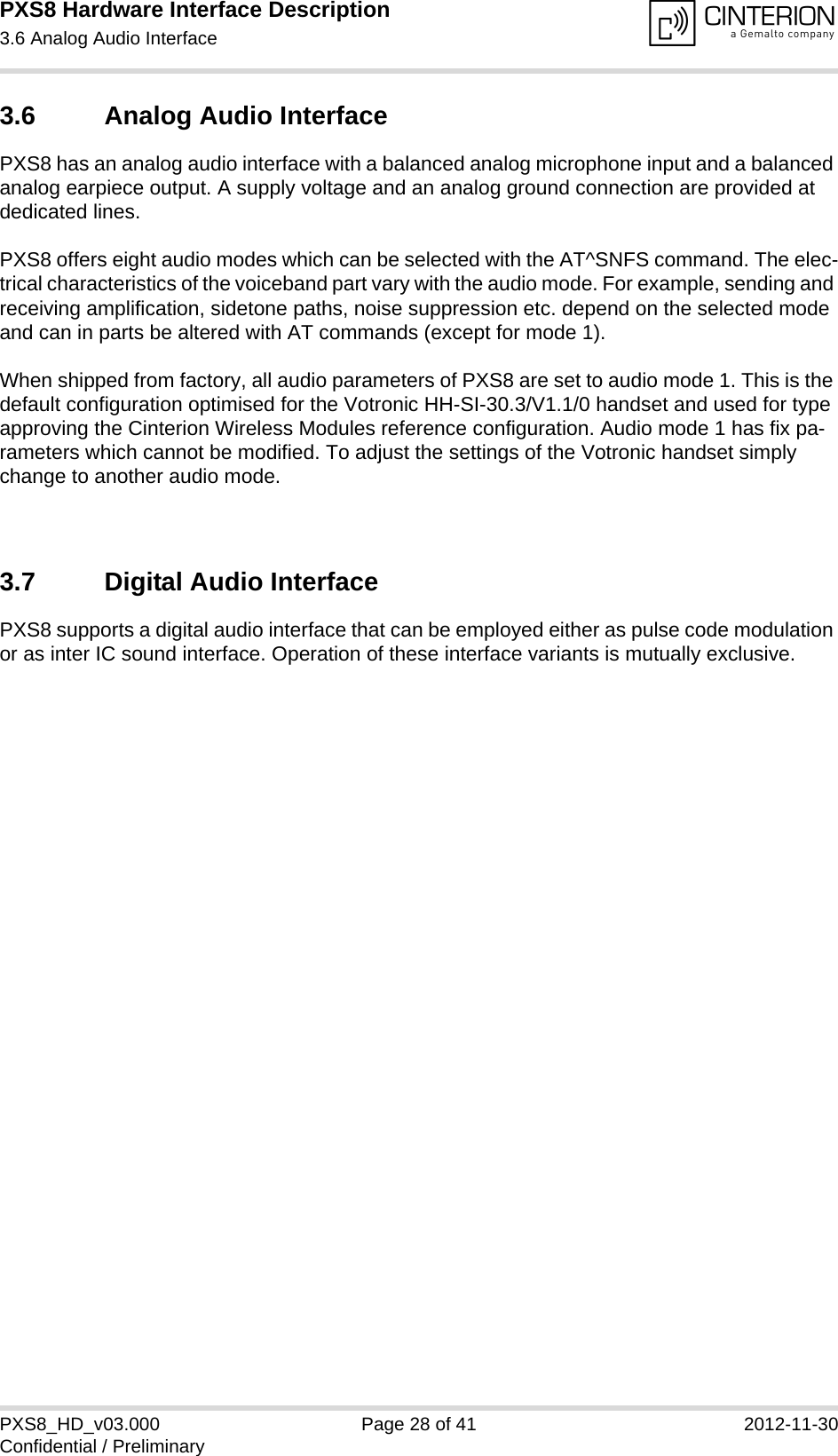 PXS8 Hardware Interface Description3.6 Analog Audio Interface29PXS8_HD_v03.000 Page 28 of 41 2012-11-30Confidential / Preliminary3.6 Analog Audio InterfacePXS8 has an analog audio interface with a balanced analog microphone input and a balanced analog earpiece output. A supply voltage and an analog ground connection are provided at dedicated lines.PXS8 offers eight audio modes which can be selected with the AT^SNFS command. The elec-trical characteristics of the voiceband part vary with the audio mode. For example, sending and receiving amplification, sidetone paths, noise suppression etc. depend on the selected mode and can in parts be altered with AT commands (except for mode 1).When shipped from factory, all audio parameters of PXS8 are set to audio mode 1. This is the default configuration optimised for the Votronic HH-SI-30.3/V1.1/0 handset and used for type approving the Cinterion Wireless Modules reference configuration. Audio mode 1 has fix pa-rameters which cannot be modified. To adjust the settings of the Votronic handset simply change to another audio mode.3.7 Digital Audio InterfacePXS8 supports a digital audio interface that can be employed either as pulse code modulation or as inter IC sound interface. Operation of these interface variants is mutually exclusive.
